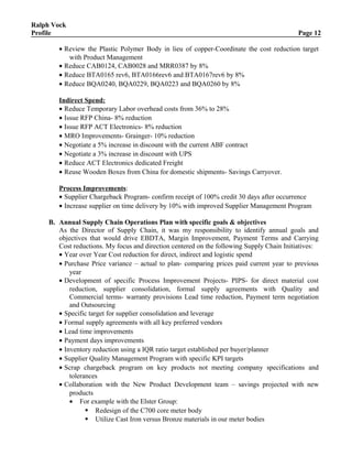 Ralph Vock
Profile Page 12
• Review the Plastic Polymer Body in lieu of copper-Coordinate the cost reduction target
with Product Management
• Reduce CAB0124, CAB0028 and MRR0387 by 8%
• Reduce BTA0165 rev6, BTA0166rev6 and BTA0167rev6 by 8%
• Reduce BQA0240, BQA0229, BQA0223 and BQA0260 by 8%
Indirect Spend:
• Reduce Temporary Labor overhead costs from 36% to 28%
• Issue RFP China- 8% reduction
• Issue RFP ACT Electronics- 8% reduction
• MRO Improvements- Grainger- 10% reduction
• Negotiate a 5% increase in discount with the current ABF contract
• Negotiate a 3% increase in discount with UPS
• Reduce ACT Electronics dedicated Freight
• Reuse Wooden Boxes from China for domestic shipments- Savings Carryover.
Process Improvements:
• Supplier Chargeback Program- confirm receipt of 100% credit 30 days after occurrence
• Increase supplier on time delivery by 10% with improved Supplier Management Program
B. Annual Supply Chain Operations Plan with specific goals & objectives
As the Director of Supply Chain, it was my responsibility to identify annual goals and
objectives that would drive EBDTA, Margin Improvement, Payment Terms and Carrying
Cost reductions. My focus and direction centered on the following Supply Chain Initiatives:
• Year over Year Cost reduction for direct, indirect and logistic spend
• Purchase Price variance – actual to plan- comparing prices paid current year to previous
year
• Development of specific Process Improvement Projects- PIPS- for direct material cost
reduction, supplier consolidation, formal supply agreements with Quality and
Commercial terms- warranty provisions Lead time reduction, Payment term negotiation
and Outsourcing
• Specific target for supplier consolidation and leverage
• Formal supply agreements with all key preferred vendors
• Lead time improvements
• Payment days improvements
• Inventory reduction using a IQR ratio target established per buyer/planner
• Supplier Quality Management Program with specific KPI targets
• Scrap chargeback program on key products not meeting company specifications and
tolerances
• Collaboration with the New Product Development team – savings projected with new
products
• For example with the Elster Group:
 Redesign of the C700 core meter body
 Utilize Cast Iron versus Bronze materials in our meter bodies
 