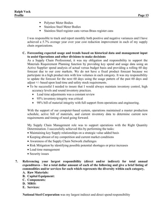 Ralph Vock
Profile Page 13
 Polymer Meter Bodies
 Stainless Steel Meter Bodies
 Stainless Steel register cans versus Brass register cans
I was responsible to track and report monthly both positive and negative variances and I have
achieved a 5.7% average year over year cost reduction improvement in each of my supply
chain organizations.
C. Forecasting expected usage and trends based on historical data and management input
to assist Operations and other divisions to make decisions
As a Supply Chain Professional, it was my obligation and responsibility to support the
Materials Requirement Planning function by providing key spend and usage data using an
Active Supplier spend analysis of actual versus budget basis and providing a rolling 60 day
forecast due to our core markets. We do not have a fixed product forecast because we
participate in a high product mix with low volumes in each category. It was my responsibility
to update the forecast for the next 60 days using the usage pattern of the past 60 days and
adjust +/- based upon lead time and safety stock requirements.
• To be successful I needed to insure that I would always maintain inventory control, high
accuracy levels and sound inventory practices.
• Lead time adjustments was a constant review
• 95% inventory integrity was critical
• 98% bill of material integrity with full support from operations and engineering.
With the support of our computer-based system, operations maintained a master production
schedule, active bill of materials, and current inventory data to determine current new
requirements and timing of need going forward.
My Supply Chain Management role was to support operations with the Right Quantity
Determination. I successfully achieved this by performing the tasks:
• Maintaining key Supply relationships on a strategic value added basis
• Keeping abreast of my competition and current market conditions
• Awareness of the Supply Chain Network challenges
• Risk Mitigation by identifying possible potential shortages or price increases
• Lead time management
• Security issues
7. Referencing your largest responsibility (direct and/or indirect) for total annual
expenditures – list a total dollar amount of each of the following and give a brief listing of
commodities and/or services for each which represents the diversity within each category.
A. Raw Materials:
B. Capital Equipment:
C. Components:
D. MRO:
E. Services:
National Steel Corporation was my largest indirect and direct spend responsibility
 