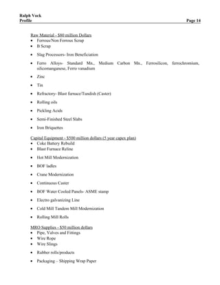 Ralph Vock
Profile Page 14
Raw Material - $80 million Dollars
• Ferrous/Non Ferrous Scrap
• B Scrap
• Slag Processors- Iron Beneficiation
• Ferro Alloys- Standard Mn., Medium Carbon Mn., Ferrosilicon, ferrochromium,
silicomanganese, Ferro vanadium
• Zinc
• Tin
• Refractory- Blast furnace/Tundish (Caster)
• Rolling oils
• Pickling Acids
• Semi-Finished Steel Slabs
• Iron Briquettes
Capital Equipment - $500 million dollars (5 year capex plan)
• Coke Battery Rebuild
• Blast Furnace Reline
• Hot Mill Modernization
• BOF ladles
• Crane Modernization
• Continuous Caster
• BOF Water Cooled Panels- ASME stamp
• Electro galvanizing Line
• Cold Mill Tandem Mill Modernization
• Rolling Mill Rolls
MRO Supplies - $50 million dollars
• Pipe, Valves and Fittings
• Wire Rope
• Wire Slings
• Rubber rolls/products
• Packaging – Shipping Wrap Paper
 