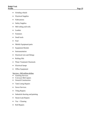 Ralph Vock
Profile Page 15
• Grinding wheels
• Electrical Supplies
• Fabrications
• Safety Supplies
• Mill rolling mill rolls
• Lumber
• Fasteners
• Small tools
• Fuel
• Mobile Equipment parts
• Equipment Rentals
• Instrumentation
• Electrical wire and fittings
• Rolling Oils
• Water Treatment Chemicals
• Electrical lamps
• Office Equipment
Services - $40 million dollars
• Guniting Services
• Conveyor Belt repairs
• General Construction
• Tank Lining Repairs
• Sewer Services
• Tiling Repairs
• Industrial sheeting and painting
• Steam Leak Repairs
• Vac – Cleaning
• Roll Repairs
 