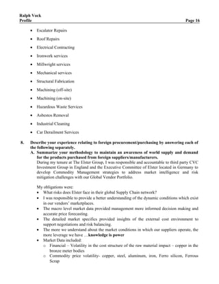 Ralph Vock
Profile Page 16
• Escalator Repairs
• Roof Repairs
• Electrical Contracting
• Ironwork services
• Millwright services
• Mechanical services
• Structural Fabrication
• Machining (off-site)
• Machining (on-site)
• Hazardous Waste Services
• Asbestos Removal
• Industrial Cleaning
• Car Derailment Services
8. Describe your experience relating to foreign procurement/purchasing by answering each of
the following separately.
A. Summarize your methodology to maintain an awareness of world supply and demand
for the products purchased from foreign suppliers/manufacturers.
During my tenure at The Elster Group, I was responsible and accountable to third party CVC
Investment Group in England and the Executive Committee of Elster located in Germany to
develop Commodity Management strategies to address market intelligence and risk
mitigation challenges with our Global Vendor Portfolio.
My obligations were:
• What risks does Elster face in their global Supply Chain network?
• I was responsible to provide a better understanding of the dynamic conditions which exist
in our vendors’ marketplaces.
• The macro level market data provided management more informed decision making and
accurate price forecasting.
• The detailed market specifics provided insights of the external cost environment to
support negotiations and risk balancing.
• The more we understand about the market conditions in which our suppliers operate, the
more leverage we have …knowledge is power
• Market Data included:
o Financial – Volatility in the cost structure of the raw material impact – copper in the
bronze meter bodies
o Commodity price volatility- copper, steel, aluminum, iron, Ferro silicon, Ferrous
Scrap
 