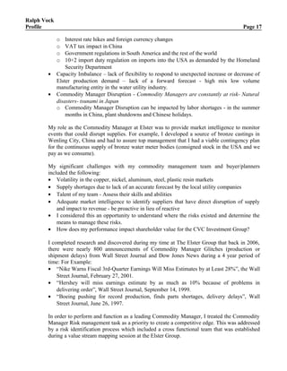 Ralph Vock
Profile Page 17
o Interest rate hikes and foreign currency changes
o VAT tax impact in China
o Government regulations in South America and the rest of the world
o 10+2 import duty regulation on imports into the USA as demanded by the Homeland
Security Department
• Capacity Imbalance – lack of flexibility to respond to unexpected increase or decrease of
Elster production demand – lack of a forward forecast - high mix low volume
manufacturing entity in the water utility industry.
• Commodity Manager Disruption - Commodity Managers are constantly at risk- Natural
disasters- tsunami in Japan
o Commodity Manager Disruption can be impacted by labor shortages - in the summer
months in China, plant shutdowns and Chinese holidays.
My role as the Commodity Manager at Elster was to provide market intelligence to monitor
events that could disrupt supplies. For example, I developed a source of bronze castings in
Wenling City, China and had to assure top management that I had a viable contingency plan
for the continuous supply of bronze water meter bodies (consigned stock in the USA and we
pay as we consume).
My significant challenges with my commodity management team and buyer/planners
included the following:
• Volatility in the copper, nickel, aluminum, steel, plastic resin markets
• Supply shortages due to lack of an accurate forecast by the local utility companies
• Talent of my team - Assess their skills and abilities
• Adequate market intelligence to identify suppliers that have direct disruption of supply
and impact to revenue - be proactive in lieu of reactive
• I considered this an opportunity to understand where the risks existed and determine the
means to manage these risks.
• How does my performance impact shareholder value for the CVC Investment Group?
I completed research and discovered during my time at The Elster Group that back in 2006,
there were nearly 800 announcements of Commodity Manager Glitches (production or
shipment delays) from Wall Street Journal and Dow Jones News during a 4 year period of
time: For Example:
• “Nike Warns Fiscal 3rd-Quarter Earnings Will Miss Estimates by at Least 28%”, the Wall
Street Journal, February 27, 2001.
• “Hershey will miss earnings estimate by as much as 10% because of problems in
delivering order”, Wall Street Journal, September 14, 1999.
• “Boeing pushing for record production, finds parts shortages, delivery delays”, Wall
Street Journal, June 26, 1997.
In order to perform and function as a leading Commodity Manager, I treated the Commodity
Manager Risk management task as a priority to create a competitive edge. This was addressed
by a risk identification process which included a cross functional team that was established
during a value stream mapping session at the Elster Group.
 