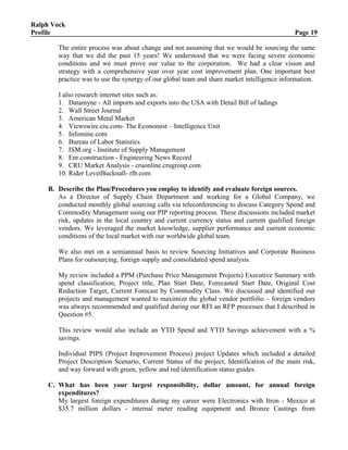 Ralph Vock
Profile Page 19
The entire process was about change and not assuming that we would be sourcing the same
way that we did the past 15 years! We understood that we were facing severe economic
conditions and we must prove our value to the corporation. We had a clear vision and
strategy with a comprehensive year over year cost improvement plan. One important best
practice was to use the synergy of our global team and share market intelligence information.
I also research internet sites such as:
1. Datamyne - All imports and exports into the USA with Detail Bill of ladings
2. Wall Street Journal
3. American Metal Market
4. Viewswire.eiu.com- The Economist – Intelligence Unit
5. Infomine.com
6. Bureau of Labor Statistics
7. ISM.org - Institute of Supply Management
8. Enr.construction - Engineering News Record
9. CRU Market Analysis - cruonline.crugroup.com
10. Rider LevetBucknall- rlb.com
B. Describe the Plan/Procedures you employ to identify and evaluate foreign sources.
As a Director of Supply Chain Department and working for a Global Company, we
conducted monthly global sourcing calls via teleconferencing to discuss Category Spend and
Commodity Management using our PIP reporting process. These discussions included market
risk, updates in the local country and current currency status and current qualified foreign
vendors. We leveraged the market knowledge, supplier performance and current economic
conditions of the local market with our worldwide global team.
We also met on a semiannual basis to review Sourcing Initiatives and Corporate Business
Plans for outsourcing, foreign supply and consolidated spend analysis.
My review included a PPM (Purchase Price Management Projects) Executive Summary with
spend classification, Project title, Plan Start Date, Forecasted Start Date, Original Cost
Reduction Target, Current Forecast by Commodity Class. We discussed and identified our
projects and management wanted to maximize the global vendor portfolio – foreign vendors
was always recommended and qualified during our RFI an RFP processes that I described in
Question #5.
This review would also include an YTD Spend and YTD Savings achievement with a %
savings.
Individual PIPS (Project Improvement Process) project Updates which included a detailed
Project Description Scenario, Current Status of the project, Identification of the main risk,
and way forward with green, yellow and red identification status guides.
C. What has been your largest responsibility, dollar amount, for annual foreign
expenditures?
My largest foreign expenditures during my career were Electronics with Itron - Mexico at
$35.7 million dollars - internal meter reading equipment and Bronze Castings from
 