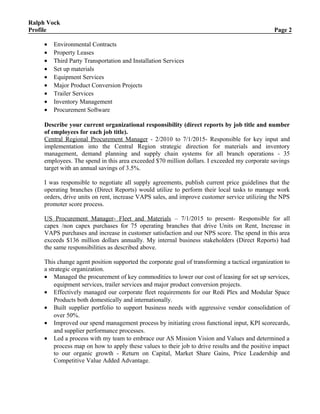 Ralph Vock
Profile Page 2
• Environmental Contracts
• Property Leases
• Third Party Transportation and Installation Services
• Set up materials
• Equipment Services
• Major Product Conversion Projects
• Trailer Services
• Inventory Management
• Procurement Software
Describe your current organizational responsibility (direct reports by job title and number
of employees for each job title).
Central Regional Procurement Manager - 2/2010 to 7/1/2015- Responsible for key input and
implementation into the Central Region strategic direction for materials and inventory
management, demand planning and supply chain systems for all branch operations - 35
employees. The spend in this area exceeded $70 million dollars. I exceeded my corporate savings
target with an annual savings of 3.5%.
I was responsible to negotiate all supply agreements, publish current price guidelines that the
operating branches (Direct Reports) would utilize to perform their local tasks to manage work
orders, drive units on rent, increase VAPS sales, and improve customer service utilizing the NPS
promoter score process.
US Procurement Manager- Fleet and Materials – 7/1/2015 to present- Responsible for all
capex /non capex purchases for 75 operating branches that drive Units on Rent, Increase in
VAPS purchases and increase in customer satisfaction and our NPS score. The spend in this area
exceeds $136 million dollars annually. My internal business stakeholders (Direct Reports) had
the same responsibilities as described above.
This change agent position supported the corporate goal of transforming a tactical organization to
a strategic organization.
• Managed the procurement of key commodities to lower our cost of leasing for set up services,
equipment services, trailer services and major product conversion projects.
• Effectively managed our corporate fleet requirements for our Redi Plex and Modular Space
Products both domestically and internationally.
• Built supplier portfolio to support business needs with aggressive vendor consolidation of
over 50%.
• Improved our spend management process by initiating cross functional input, KPI scorecards,
and supplier performance processes.
• Led a process with my team to embrace our AS Mission Vision and Values and determined a
process map on how to apply these values to their job to drive results and the positive impact
to our organic growth - Return on Capital, Market Share Gains, Price Leadership and
Competitive Value Added Advantage.
 