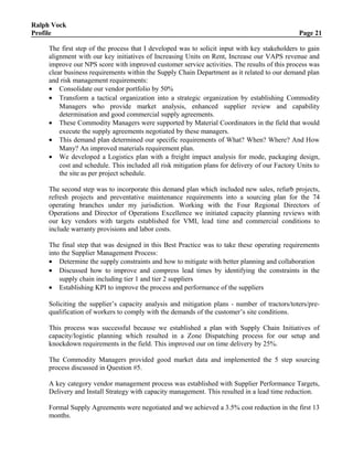 Ralph Vock
Profile Page 21
The first step of the process that I developed was to solicit input with key stakeholders to gain
alignment with our key initiatives of Increasing Units on Rent, Increase our VAPS revenue and
improve our NPS score with improved customer service activities. The results of this process was
clear business requirements within the Supply Chain Department as it related to our demand plan
and risk management requirements:
• Consolidate our vendor portfolio by 50%
• Transform a tactical organization into a strategic organization by establishing Commodity
Managers who provide market analysis, enhanced supplier review and capability
determination and good commercial supply agreements.
• These Commodity Managers were supported by Material Coordinators in the field that would
execute the supply agreements negotiated by these managers.
• This demand plan determined our specific requirements of What? When? Where? And How
Many? An improved materials requirement plan.
• We developed a Logistics plan with a freight impact analysis for mode, packaging design,
cost and schedule. This included all risk mitigation plans for delivery of our Factory Units to
the site as per project schedule.
The second step was to incorporate this demand plan which included new sales, refurb projects,
refresh projects and preventative maintenance requirements into a sourcing plan for the 74
operating branches under my jurisdiction. Working with the Four Regional Directors of
Operations and Director of Operations Excellence we initiated capacity planning reviews with
our key vendors with targets established for VMI, lead time and commercial conditions to
include warranty provisions and labor costs.
The final step that was designed in this Best Practice was to take these operating requirements
into the Supplier Management Process:
• Determine the supply constraints and how to mitigate with better planning and collaboration
• Discussed how to improve and compress lead times by identifying the constraints in the
supply chain including tier 1 and tier 2 suppliers
• Establishing KPI to improve the process and performance of the suppliers
Soliciting the supplier’s capacity analysis and mitigation plans - number of tractors/toters/pre-
qualification of workers to comply with the demands of the customer’s site conditions.
This process was successful because we established a plan with Supply Chain Initiatives of
capacity/logistic planning which resulted in a Zone Dispatching process for our setup and
knockdown requirements in the field. This improved our on time delivery by 25%.
The Commodity Managers provided good market data and implemented the 5 step sourcing
process discussed in Question #5.
A key category vendor management process was established with Supplier Performance Targets,
Delivery and Install Strategy with capacity management. This resulted in a lead time reduction.
Formal Supply Agreements were negotiated and we achieved a 3.5% cost reduction in the first 13
months.
 