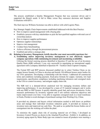 Ralph Vock
Profile Page 22
The process established a Quality Management Program that was customer driven and it
supported the Branch needs. It led to Make versus Buy outsource decisions and Supplier
Evaluations with KPI’s.
The final step was Williams Scotsman was able to deliver with solid Logistic Plans.
Key Strategic Supply Chain Improvements established/Addressed with this Best Practice:
• How to improve spend management with a buying plan
• Establish a process with key stakeholders to pick the best qualified suppliers with total cost of
ownership analysis
• How to improve supplier performance
• Optimize supplier relationships
• Improve risk management
• Conduct basic benchmarking
• Achieve efficiency through the procurement process
• Establish and utilize a strategic plan
10. Relating to Inventory Management, briefly describe your most successful experience for:
A. Establishing and/or improving inventory management to cost effectively support
company operations while minimizing investment and maximizing availability.
Utilizing the formal sourcing process identified in Question #5 and the use of an Inventory
Quality Ratio (IQR) software, I was very successful in negotiating an international supply
agreement with a company identified in Question #8 - Taizhou Chens Cuprum Company.
The Formal RFI and RFP process discussed enabled me to select Taizhou Chens as my
copper bronze foundry in China to develop and furnish 194 different bronze meter bodies for
my USA operations. Developing a relationship with the Owner, I addressed all commercial
terms and conditions including payment, fixed price formula for copper, warranty, low lead
requirements, specification compliance including machining tolerances and consigned stock
in the USA to control inventory and mitigate supply chain risk.
The IQR tool is a demand–driven analytical tool for managing inventory dollars and
improving performance. It was developed by a team of 35 material managers and it works
with any MRP or ERP System. It quickly identifies good, bad, and excess inventories. It also
measures performance by inventory segment and it sets realistic reduction objectives and
tracks improvement over time. I was able to negotiate consigned stock in a local warehouse
in Ocala, Florida to avoid shortages of purchased castings from Wenling City, China.
It provided my planners and buyers critical information needed to drill down on problem
areas and manage their individual inventory reduction goals. It provided an increase in
inventory turns and improved our cash flow. We paid as we pulled the bronze bodies out of
consignment into the working cell within the plant.
To minimize the supply chain risk of securing material out of China, I developed an
Inventory Control Process as shown in the Attached PowerPoint - Exhibit A. In addition, an
inventory aging report by Meter Body type was created to insure all products were meeting a
 