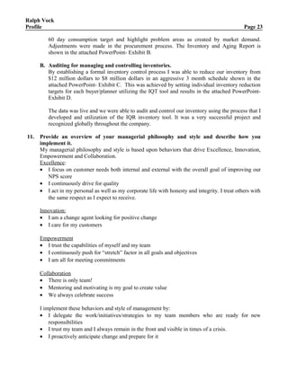 Ralph Vock
Profile Page 23
60 day consumption target and highlight problem areas as created by market demand.
Adjustments were made in the procurement process. The Inventory and Aging Report is
shown in the attached PowerPoint- Exhibit B.
B. Auditing for managing and controlling inventories.
By establishing a formal inventory control process I was able to reduce our inventory from
$12 million dollars to $8 million dollars in an aggressive 3 month schedule shown in the
attached PowerPoint- Exhibit C. This was achieved by setting individual inventory reduction
targets for each buyer/planner utilizing the IQT tool and results in the attached PowerPoint-
Exhibit D.
The data was live and we were able to audit and control our inventory using the process that I
developed and utilization of the IQR inventory tool. It was a very successful project and
recognized globally throughout the company.
11. Provide an overview of your managerial philosophy and style and describe how you
implement it.
My managerial philosophy and style is based upon behaviors that drive Excellence, Innovation,
Empowerment and Collaboration.
Excellence:
• I focus on customer needs both internal and external with the overall goal of improving our
NPS score
• I continuously drive for quality
• I act in my personal as well as my corporate life with honesty and integrity. I treat others with
the same respect as I expect to receive.
Innovation:
• I am a change agent looking for positive change
• I care for my customers
Empowerment
• I trust the capabilities of myself and my team
• I continuously push for “stretch” factor in all goals and objectives
• I am all for meeting commitments
Collaboration
• There is only team!
• Mentoring and motivating is my goal to create value
• We always celebrate success
I implement these behaviors and style of management by:
• I delegate the work/initiatives/strategies to my team members who are ready for new
responsibilities
• I trust my team and I always remain in the front and visible in times of a crisis.
• I proactively anticipate change and prepare for it
 
