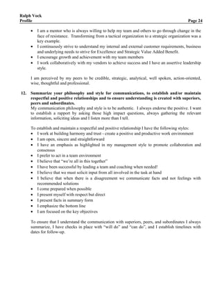 Ralph Vock
Profile Page 24
• I am a mentor who is always willing to help my team and others to go through change in the
face of resistance. Transforming from a tactical organization to a strategic organization was a
key example.
• I continuously strive to understand my internal and external customer requirements, business
and underlying needs to strive for Excellence and Strategic Value Added Benefit.
• I encourage growth and achievement with my team members
• I work collaboratively with my vendors to achieve success and I have an assertive leadership
style.
I am perceived by my peers to be credible, strategic, analytical, well spoken, action-oriented,
wise, thoughtful and professional.
12. Summarize your philosophy and style for communications, to establish and/or maintain
respectful and positive relationships and to ensure understanding is created with superiors,
peers and subordinates.
My communication philosophy and style is to be authentic. I always endorse the positive. I want
to establish a rapport by asking those high impact questions, always gathering the relevant
information, soliciting ideas and I listen more than I tell.
To establish and maintain a respectful and positive relationship I have the following styles:
• I work at building harmony and trust - create a positive and productive work environment
• I am open, sincere and straightforward
• I have an emphasis as highlighted in my management style to promote collaboration and
consensus
• I prefer to act in a team environment
• I believe that “we’re all in this together”
• I have been successful by leading a team and coaching when needed!
• I believe that we must solicit input from all involved in the task at hand
• I believe that when there is a disagreement we communicate facts and not feelings with
recommended solutions
• I come prepared when possible
• I present myself with respect but direct
• I present facts in summary form
• I emphasize the bottom line
• I am focused on the key objectives
To ensure that I understand the communication with superiors, peers, and subordinates I always
summarize, I have checks in place with “will do” and “can do”, and I establish timelines with
dates for follow-up.
 