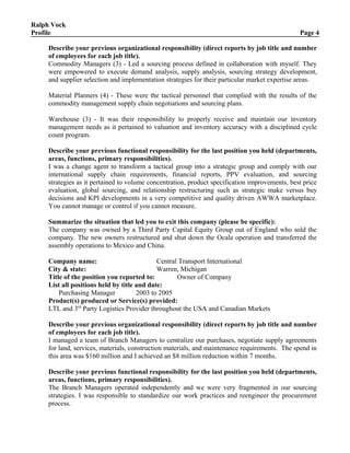 Ralph Vock
Profile Page 4
Describe your previous organizational responsibility (direct reports by job title and number
of employees for each job title).
Commodity Managers (3) - Led a sourcing process defined in collaboration with myself. They
were empowered to execute demand analysis, supply analysis, sourcing strategy development,
and supplier selection and implementation strategies for their particular market expertise areas.
Material Planners (4) - These were the tactical personnel that complied with the results of the
commodity management supply chain negotiations and sourcing plans.
Warehouse (3) - It was their responsibility to properly receive and maintain our inventory
management needs as it pertained to valuation and inventory accuracy with a disciplined cycle
count program.
Describe your previous functional responsibility for the last position you held (departments,
areas, functions, primary responsibilities).
I was a change agent to transform a tactical group into a strategic group and comply with our
international supply chain requirements, financial reports, PPV evaluation, and sourcing
strategies as it pertained to volume concentration, product specification improvements, best price
evaluation, global sourcing, and relationship restructuring such as strategic make versus buy
decisions and KPI developments in a very competitive and quality driven AWWA marketplace.
You cannot manage or control if you cannot measure.
Summarize the situation that led you to exit this company (please be specific):
The company was owned by a Third Party Capital Equity Group out of England who sold the
company. The new owners restructured and shut down the Ocala operation and transferred the
assembly operations to Mexico and China.
Company name: Central Transport International
City & state: Warren, Michigan
Title of the position you reported to: Owner of Company
List all positions held by title and date:
Purchasing Manager 2003 to 2005
Product(s) produced or Service(s) provided:
LTL and 3rd
Party Logistics Provider throughout the USA and Canadian Markets
Describe your previous organizational responsibility (direct reports by job title and number
of employees for each job title).
I managed a team of Branch Managers to centralize our purchases, negotiate supply agreements
for land, services, materials, construction materials, and maintenance requirements. The spend in
this area was $160 million and I achieved an $8 million reduction within 7 months.
Describe your previous functional responsibility for the last position you held (departments,
areas, functions, primary responsibilities).
The Branch Managers operated independently and we were very fragmented in our sourcing
strategies. I was responsible to standardize our work practices and reengineer the procurement
process.
 