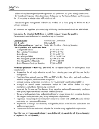 Ralph Vock
Profile Page 5
I established a corporate procurement department and centralized the spend on key commodities.
I developed our Corporate Ethics Compliance Policy and our Purchasing Policies and Procedures
for 150 operating terminals within a 12 month period.
I introduced spend management software and worked on a focus group to define our SAP
software initiative.
We enhanced our suppliers’ performance by monitoring contract commitments and KPI indices.
Summarize the situation that led you to exit this company (please be specific):
Career advancement and return to a manufacturing environment.
Company name: National Steel Corporation
City & state: Pittsburgh, PP
Title of the position you report to: Senior Vice President – Strategic Sourcing
List all positions held by title and dates:
Management Trainee 1/1978 to 1/1979
Raw Materials Coordinator 2/1980 to 3/1982
Senior Buyer 4/1982 to 11/1985
Area Manager MRO 12/1985 to 11/1996
Area Manager Capital Construction 12/1996 to 1/1999
Area Manager Raw Materials 2/1999 to 12/2000
Senior Manager- Strategic Sourcing 1/2000 to 2003
Product(s) produced or Service(s) provided: All key spend categories for an integrated Steel
Manufacturer:
• Responsible for all major chemical spend- Steel cleaning processes, pickling and facility
management
• Established international sourcing RFI’s and RFP’s for Key Ferro alloys such as ferrosilicon,
standard manganese, medium carbon manganese
• Initiated sourcing and contract negotiations for Tin, Zinc and water treatment additives
• Managed an annual capital construction budget of $500 million dollars for major
maintenance, rebuild and steelmaking equipment
• Improved the Ferrous and Non Ferrous Scrap recycling and monthly commodity purchases
with quality improvement and consistent on time deliveries
• Reviewed and negotiated new and expiring Property Leases for our steel operating divisions
for Slag processing and third party scrap management requirements.
• Negotiated outsourcing of Environmental Contracts to comply with OSHA, EPA and internal
contracting out committee obligations.
• Responsible to manage our Inventory Management process with min/max evaluations and
lead time requirements.
• Procurement Software review and selection for Manufacturing supply chain requirements.
Describe your previous organizational responsibility (direct reports by job title and number
of employees for each job title).
 