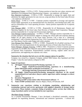 Ralph Vock
Profile Page 6
Management Trainee - 1/1978 to 1/1979 - Trainee position to learn the core values, missions and
operations of an integrated Steel Manufacturing Company - one employee- self directed
Raw Materials Coordinator - 2/1980 to 3/1982 - Responsible to manage the supply chain and
administer the supply agreements for coal, iron ore, scrap and alloys for the Great Lakes Division
- one employee-self directed
Senior Buyer - 4/1982 to 11/1985 - Corporate position responsible to leverage and negotiate
formal supply agreements on an international basis for chemicals, semi-finished steel slabs, zinc
and tin commodities for 4 steel operating divisions - Senior position responsible for 4 corporate
employees
Area Manager MRO - 12/1985 to 11/1996 - Responsible for all Maintenance, Repairs and
Operating Supplies for the Great Lakes Steel Division of National Steel Corporation. Manager
position responsible for 11 exempt and 10 nonexempt employees
Area Manager Capital Construction - 12/1996 to 1/1999 - Manager position responsible for 11
exempt employees and procurement support to manage the critical path and corporate planning
budget for all capex projects at the Great Lakes Division. Led a team on a “partnering
arrangement” with a German Engineering Firm, USA Construction firm and customer to rebuild
our Coke Battery Facility under budget and within schedule.
Area Manager Raw Materials - 2/1999 to 12/2000 - Responsible for all global sourcing of our
Ferro alloys and scrap requirements for the operating divisions of Great Lakes Steel Division
Senior Manager- Strategic Sourcing -1/2000 to 2003 - Promoted to a Senior Corporate position
responsible for all MRO, Raw Materials and Capital Expenditures for 4 major operating divisions
of National Steel Corporation. Responsibilities included sourcing, supplier audits and pre-
qualifications, and supporting our corporate core values.
Summarize the situation that led you to exit this company (please be specific):
Company was owned by a Japanese Company entitled NKK Kokan; they liquidated and filed
Chapter 7 when the steel industry collapsed in 2003.
4. Years of experience:
A. All Supply Chain/Procurement/Purchasing experience 24
B. Supply Chain/Procurement/Purchasing experience in a manufacturing
and/or fabrication and/or production environment 24
C. All Foreign Sourcing, Procurement and Purchasing experience 8
D. All Supply Chain/Procurement/Purchasing managerial experience at the second
organizational level and above (buyers and/or supervisors and/or managers as direct
reports 18
E. Inventory Management 10
F. Utilizing an ERP system and/or other Procurement software 10
G. Name of ERP system(s) used Anacom, Mapics, Oracle, JD Edwards, SAP
5. Summarize your experience relating to developing, negotiating, administering and
terminating contracts and service agreements with suppliers (domestic & foreign) and/or
contractors. Please include a summary listing of products and/or services that reflect the
range of products and/or services included in your experience.
The Elster Group- Castings
As a Certified Procurement Manager, I have developed a disciplined commodity sourcing
approach for negotiating domestic, international and contractor agreements. I utilized this
 