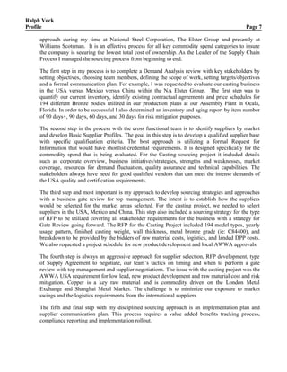 Ralph Vock
Profile Page 7
approach during my time at National Steel Corporation, The Elster Group and presently at
Williams Scotsman. It is an effective process for all key commodity spend categories to insure
the company is securing the lowest total cost of ownership. As the Leader of the Supply Chain
Process I managed the sourcing process from beginning to end.
The first step in my process is to complete a Demand Analysis review with key stakeholders by
setting objectives, choosing team members, defining the scope of work, setting targets/objectives
and a formal communication plan. For example, I was requested to evaluate our casting business
in the USA versus Mexico versus China within the NA Elster Group. The first step was to
quantify our current inventory, identify existing contractual agreements and price schedules for
194 different Bronze bodies utilized in our production plans at our Assembly Plant in Ocala,
Florida. In order to be successful I also determined an inventory and aging report by item number
of 90 days+, 90 days, 60 days, and 30 days for risk mitigation purposes.
The second step in the process with the cross functional team is to identify suppliers by market
and develop Basic Supplier Profiles. The goal in this step is to develop a qualified supplier base
with specific qualification criteria. The best approach is utilizing a formal Request for
Information that would have shortlist credential requirements. It is designed specifically for the
commodity spend that is being evaluated. For the Casting sourcing project it included details
such as corporate overview, business initiatives/strategies, strengths and weaknesses, market
coverage, resources for demand fluctuation, quality assurance and technical capabilities. The
stakeholders always have need for good qualified vendors that can meet the intense demands of
the USA quality and certification requirements.
The third step and most important is my approach to develop sourcing strategies and approaches
with a business gate review for top management. The intent is to establish how the suppliers
would be selected for the market areas selected. For the casting project, we needed to select
suppliers in the USA, Mexico and China. This step also included a sourcing strategy for the type
of RFP to be utilized covering all stakeholder requirements for the business with a strategy for
Gate Review going forward. The RFP for the Casting Project included 194 model types, yearly
usage pattern, finished casting weight, wall thickness, metal bronze grade (ie: C84400), and
breakdown to be provided by the bidders of raw material costs, logistics, and landed DPP costs.
We also requested a project schedule for new product development and local AWWA approvals.
The fourth step is always an aggressive approach for supplier selection, RFP development, type
of Supply Agreement to negotiate, our team’s tactics on timing and when to perform a gate
review with top management and supplier negotiations. The issue with the casting project was the
AWWA USA requirement for low lead, new product development and raw material cost and risk
mitigation. Copper is a key raw material and is commodity driven on the London Metal
Exchange and Shanghai Metal Market. The challenge is to minimize our exposure to market
swings and the logistics requirements from the international suppliers.
The fifth and final step with my disciplined sourcing approach is an implementation plan and
supplier communication plan. This process requires a value added benefits tracking process,
compliance reporting and implementation rollout.
 