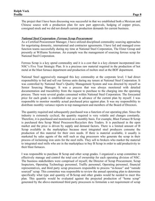 Ralph Vock
Profile Page 8
The project that I have been discussing was successful in that we established both a Mexican and
Chinese source with a production plan for new part approvals, hedging of copper prices,
consigned stock and we did not disturb current production demands for current business.
National Steel Corporation- Ferrous Scrap Procurement
As a Certified Procurement Manager, I have utilized disciplined commodity sourcing approaches
for negotiating domestic, international and contractor agreements. I have led and managed cross
function teams successfully during my time at National Steel Corporation, The Elster Group and
presently at Williams Scotsman. An example was the management of sourcing ferrous scrap for
National Steel Corporation.
Ferrous Scrap is a key spend commodity and it is a cost that is a key element incorporated into
NSC’s Five Year Strategic Plan. It is a precious raw material required in the production of hot
metal at the blast furnace department and production of molten steel at the BOF department.
National Steel aggressively managed this key commodity at the corporate level. I had direct
responsibility to bid and sell our ferrous units during my tenure at National Steel Corporation. It
was controlled by National Steel’s Quality Management System and was directed by myself as
Senior Sourcing Manager. It was a process that was always monitored with detailed
documentation and traceability from the request to purchase to the charging into the operating
process. There were several grades consumed within National Steel Corporation. The forecasted
price for each grade is established one year in advance of the current plan by myself. I was
responsible to monitor monthly actual purchased price against plan. It was my responsibility to
distribute monthly variance reports to top management and members of the Board of Directors.
The quantity required and subsequently purchased was a function of our operating plan. Since the
industry is extremely cyclical, the quantity required is very volatile and changes constantly.
Therefore, it is purchased and monitored on a monthly basis. For example, Blast Furnace B Scrap
is purchased thru Scrap Metal Processors/Recyclers thru Traders. It is purchased in the open
market and the price is driven by supply and demand factors. There is a limited amount of B
Scrap available in the marketplace because most integrated steel producers consume the
production of this material for their own needs. If there is material available, it usually is
marketed by sales agents of the mill such as slag processors who generate the scrap in their
process of reclaiming iron units for the steel mills. They sell to brokers who market the material
to integrated steel mills who are in the marketplace to buy B Scrap in order to add productivity to
their blast furnaces.
I was responsible to purchase B Scrap and other scrap grades. I organized a scrap committee to
effectively manage and control the total cost of ownership for each operating division of NSC.
The business stakeholders were comprised of myself, the Director of Scrap Procurement, Scrap
Inspectors, Operating Technology personnel, Traffic personnel, Operating personnel, financial
representatives, and third party scrap processors responsible to process “in-house” and “outside
sourced” scrap. This committee was responsible to review the annual operating plan to determine
specifically what type and quantity of B-Scrap and other grades would be needed to meet this
plan. This quantity would be evaluated against the projected production of “home scrap”
generated by the above-mentioned third party processors to formulate a net requirement of scrap
 