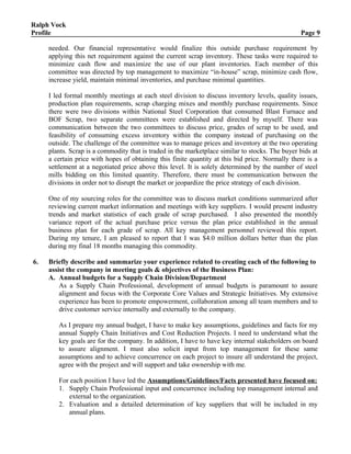 Ralph Vock
Profile Page 9
needed. Our financial representative would finalize this outside purchase requirement by
applying this net requirement against the current scrap inventory. These tasks were required to
minimize cash flow and maximize the use of our plant inventories. Each member of this
committee was directed by top management to maximize “in-house” scrap, minimize cash flow,
increase yield, maintain minimal inventories, and purchase minimal quantities.
I led formal monthly meetings at each steel division to discuss inventory levels, quality issues,
production plan requirements, scrap charging mixes and monthly purchase requirements. Since
there were two divisions within National Steel Corporation that consumed Blast Furnace and
BOF Scrap, two separate committees were established and directed by myself. There was
communication between the two committees to discuss price, grades of scrap to be used, and
feasibility of consuming excess inventory within the company instead of purchasing on the
outside. The challenge of the committee was to manage prices and inventory at the two operating
plants. Scrap is a commodity that is traded in the marketplace similar to stocks. The buyer bids at
a certain price with hopes of obtaining this finite quantity at this bid price. Normally there is a
settlement at a negotiated price above this level. It is solely determined by the number of steel
mills bidding on this limited quantity. Therefore, there must be communication between the
divisions in order not to disrupt the market or jeopardize the price strategy of each division.
One of my sourcing roles for the committee was to discuss market conditions summarized after
reviewing current market information and meetings with key suppliers. I would present industry
trends and market statistics of each grade of scrap purchased. I also presented the monthly
variance report of the actual purchase price versus the plan price established in the annual
business plan for each grade of scrap. All key management personnel reviewed this report.
During my tenure, I am pleased to report that I was $4.0 million dollars better than the plan
during my final 18 months managing this commodity.
6. Briefly describe and summarize your experience related to creating each of the following to
assist the company in meeting goals & objectives of the Business Plan:
A. Annual budgets for a Supply Chain Division/Department
As a Supply Chain Professional, development of annual budgets is paramount to assure
alignment and focus with the Corporate Core Values and Strategic Initiatives. My extensive
experience has been to promote empowerment, collaboration among all team members and to
drive customer service internally and externally to the company.
As I prepare my annual budget, I have to make key assumptions, guidelines and facts for my
annual Supply Chain Initiatives and Cost Reduction Projects. I need to understand what the
key goals are for the company. In addition, I have to have key internal stakeholders on board
to assure alignment. I must also solicit input from top management for these same
assumptions and to achieve concurrence on each project to insure all understand the project,
agree with the project and will support and take ownership with me.
For each position I have led the Assumptions/Guidelines/Facts presented have focused on:
1. Supply Chain Professional input and concurrence including top management internal and
external to the organization.
2. Evaluation and a detailed determination of key suppliers that will be included in my
annual plans.
 