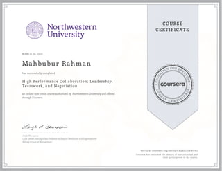 EDUCA
T
ION FOR EVE
R
YONE
CO
U
R
S
E
C E R T I F
I
C
A
TE
COURSE
CERTIFICATE
MARCH 29, 2016
Mahbubur Rahman
High Performance Collaboration: Leadership,
Teamwork, and Negotiation
an online non-credit course authorized by Northwestern University and offered
through Coursera
has successfully completed
Leigh Thompson
J. Jay Gerber Distinguished Professor of Dispute Resolution and Organizations
Kellogg School of Management
Verify at coursera.org/verify/CAEXFCVAWUR7
Coursera has confirmed the identity of this individual and
their participation in the course.
 