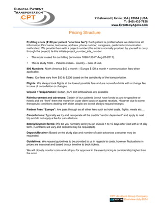 2 Gatewood | Irvine | CA | 92604 | USA
T: (949) 433-7838
www.EventsByAgora.com
CPT An Agora Group Company
Overview-July-2014
Clinical Patient
Transportation
CPT
Pricing Structure
Profiling costs ($100 per patient “one time fee”): Each patient is profiled where we determine all
information, First name, last name, address, phone number, caregivers, preferred communication
method etc. We provide them with a project number (this code is normally provided by yourself to carry
through the project). Ie His initials-project_number_site_number.
• This code is used for our billing (ie Invoice 1690-PJS-IT-Aug-20-2011).
• This is study 1690 – Patients initials - country – date of visit.
800 Numbers: North America $40 a month – Europe $100 a month + communication fees when
applicable.
Fees: Our fees vary from $50 to $200 based on the complexity of the transportation.
Flights: We always book flights at the lowest possible fare and are non-refundable with a change fee
in case of cancellation or changes.
Ground Transportation: Sedan, SUV and ambulances are available
Reimbursement and advances: Certain of our patients do not have funds to pay for gasoline or
hotels and we “front” them the money on a per diem basis or against receipts. However due to some
therapeutic conditions dealing with elder people we do not always request receipts.
Partner Fees “Europe”: Are pass through as all other fees such as hotel costs, flights, meals etc …
Cancellations: Typically we try and recuperate all the credits “vendor dependent” and apply to next
trip and do not apply a fee for cancellations.
Billing/payment terms: We bill you normally send you an invoice 1 to 10 days after visit with a 15 day
term. (Contracts will vary and deposits may be requested).
Deposit/Retainer: Based on the study size and number of cash-advances a retainer may be
requested.
Guidelines: We request guidelines to be provided to us in regards to costs, however fluctuations in
prices are seasonal and based on our timeline to book tickets.
We will closely monitor costs and call you for approval in the event pricing is considerably higher than
the norm
 