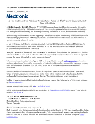 The Medtronic Bakken Invitation Award Honors 12 Patients from Around the World for Giving Back
December 14, 2015 10:00 AM CT
Live On. Give On: Medtronic Philanthropy Provides MedTech Patients with $20,000 Grant to Direct to a Charitable
Cause of Their Choice
DUBLIN - December 14, 2015 - Medtronic (NYSE: MDT) announced today that 12 people representing 11 countries
will be honored with the 2015 Bakken Invitation Award, which recognizes people who have overcome health challenges
with the help of medical technology and are making outstanding contributions of service, volunteerism and leadership.
From educating students in East Africa and supporting a heart hospital in Nepal, to establishing a foster care organization
in Spain and helping the homeless in Minneapolis, the 2015 Bakken Invitation Award Honorees use their "extra life" to
support communities all over the world.
As part of the award, each Honoree nominates a charity to receive a $20,000 grant from Medtronic Philanthropy. The
Honorees also travel to Hawaii in 2016 for a community service and celebration event where they meet Medtronic
co-founder and program inspiration, Earl Bakken.
"This year's Honorees are so inspiring," said Earl Bakken. "After receiving medical therapy that gave them extra time, they
selflessly shifted their focus to others when it would have been easier to focus on themselves. Their stories are a powerful
reminder that we can all give back-no matter our current situation."
Bakken is no stranger to medical technology. In 1957, he developed the first external, artificial pacemaker, an invention
that has saved millions of lives and led to the creation of Medtronic. Bakken is also a patient, with a pacemaker, coronary
stents and insulin pump giving him "extra life," which he has used to give back through substantial community
involvement.
Honorees' therapies and treatments include pacemakers, implantable cardioverter defibrillators (ICDs), stents, heart
valves, RF ablation, neurological stimulators and insulin pumps to treat conditions such as heart disease, Barrett's
esophagus, Parkinson's disease, chronic pain, and diabetes. There is no restriction on therapy manufacturer.
Read the 12 honoree stories and their inspirational tips below, and view (or share) other stories of living on and giving on
the Bakken Community.
For more information and images, visit www.LiveOnGiveOn.org.
Follow the program and stay inspired with real-time updates on Facebook.com/LiveOnGiveOn and on Twitter with the
hashtag #LiveOnGiveOn.
The 2015 Bakken Invitation Honorees are:
Andrea Volfova, 37, of Prague, Czech Republic
Medical Condition: Cardiovascular disease
Therapy: Pacemaker
"Choose love and compassion, every single time."
Much of Andrea's early life was characterized by limitations from cardiac disease. In 1988, everything changed for Andrea
when a doctor examined her and recommended a pacemaker. Today, Andrea channels her energy and optimism into helping
others live their lives to their full potential. She helps students in East Africa obtain an education through the Kenya
Education Fund.
Page 1/4
 