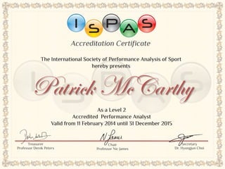 Accreditation Certificate
Patrick McCarthy
As a Level 2
Accredited Performance Analyst
Valid from 11 February 2014 until 31 December 2015
Chair
Professor Nic James
The International Society of Performance Analysis of Sport
hereby presents
Treasurer
Professor Derek Peters
Secretary
Dr. Hyongjun Choi
 