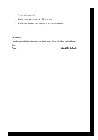 • Front end development.
• Slicing, cropping the images of PSD document.
• Checking the websites in all browsers for browser compatibility.
Declaration:
I hereby declare that the information mentioned above is true to the best my knowledge.
Date:
Place: (S.ASHOK KUMAR)
 
