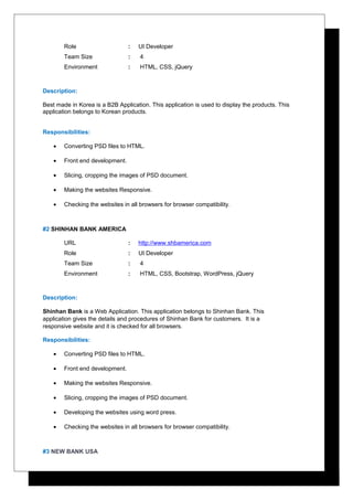 Role : UI Developer
Team Size : 4
Environment : HTML, CSS, jQuery
Description:
Best made in Korea is a B2B Application. This application is used to display the products. This
application belongs to Korean products.
Responsibilities:
• Converting PSD files to HTML.
• Front end development.
• Slicing, cropping the images of PSD document.
• Making the websites Responsive.
• Checking the websites in all browsers for browser compatibility.
#2 SHINHAN BANK AMERICA
URL : http://www.shbamerica.com
Role : UI Developer
Team Size : 4
Environment : HTML, CSS, Bootstrap, WordPress, jQuery
Description:
Shinhan Bank is a Web Application. This application belongs to Shinhan Bank. This
application gives the details and procedures of Shinhan Bank for customers. It is a
responsive website and it is checked for all browsers.
Responsibilities:
• Converting PSD files to HTML.
• Front end development.
• Making the websites Responsive.
• Slicing, cropping the images of PSD document.
• Developing the websites using word press.
• Checking the websites in all browsers for browser compatibility.
#3 NEW BANK USA
 