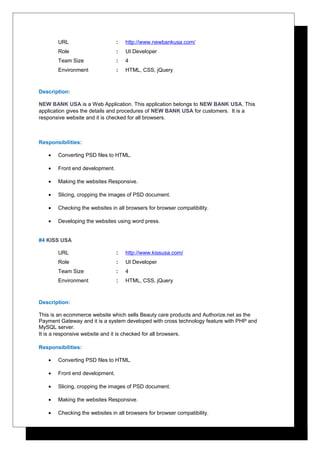 URL : http://www.newbankusa.com/
Role : UI Developer
Team Size : 4
Environment : HTML, CSS, jQuery
Description:
NEW BANK USA is a Web Application. This application belongs to NEW BANK USA. This
application gives the details and procedures of NEW BANK USA for customers. It is a
responsive website and it is checked for all browsers.
Responsibilities:
• Converting PSD files to HTML.
• Front end development.
• Making the websites Responsive.
• Slicing, cropping the images of PSD document.
• Checking the websites in all browsers for browser compatibility.
• Developing the websites using word press.
#4 KISS USA
URL : http://www.kissusa.com/
Role : UI Developer
Team Size : 4
Environment : HTML, CSS, jQuery
Description:
This is an ecommerce website which sells Beauty care products and Authorize.net as the
Payment Gateway and it is a system developed with cross technology feature with PHP and
MySQL server.
It is a responsive website and it is checked for all browsers.
Responsibilities:
• Converting PSD files to HTML.
• Front end development.
• Slicing, cropping the images of PSD document.
• Making the websites Responsive.
• Checking the websites in all browsers for browser compatibility.
 