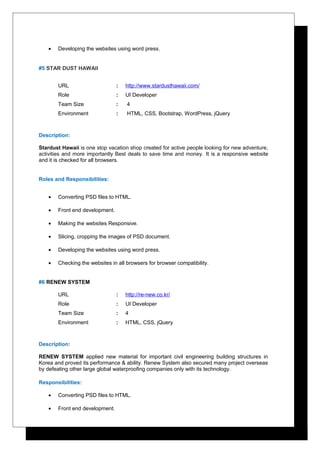 • Developing the websites using word press.
#5 STAR DUST HAWAII
URL : http://www.stardusthawaii.com/
Role : UI Developer
Team Size : 4
Environment : HTML, CSS, Bootstrap, WordPress, jQuery
Description:
Stardust Hawaii is one stop vacation shop created for active people looking for new adventure,
activities and more importantly Best deals to save time and money. It is a responsive website
and it is checked for all browsers.
Roles and Responsibilities:
• Converting PSD files to HTML.
• Front end development.
• Making the websites Responsive.
• Slicing, cropping the images of PSD document.
• Developing the websites using word press.
• Checking the websites in all browsers for browser compatibility.
#6 RENEW SYSTEM
URL : http://re-new.co.kr/
Role : UI Developer
Team Size : 4
Environment : HTML, CSS, jQuery
Description:
RENEW SYSTEM applied new material for important civil engineering building structures in
Korea and proved its performance & ability. Renew System also secured many project overseas
by defeating other large global waterproofing companies only with its technology.
Responsibilities:
• Converting PSD files to HTML.
• Front end development.
 
