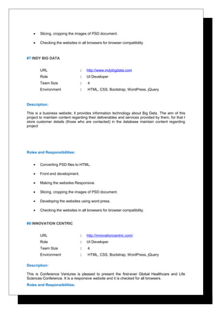 • Slicing, cropping the images of PSD document.
• Checking the websites in all browsers for browser compatibility.
#7 INDY BIG DATA
URL : http://www.indybigdata.com
Role : UI Developer
Team Size : 4
Environment : HTML, CSS, Bootstrap, WordPress, jQuery
Description:
This is a business website; it provides information technology about Big Data. The aim of this
project to maintain content regarding their deliverables and services provided by them, for that I
store customer details (those who are contacted) in the database maintain content regarding
project
Roles and Responsibilities:
• Converting PSD files to HTML.
• Front end development.
• Making the websites Responsive.
• Slicing, cropping the images of PSD document.
• Developing the websites using word press.
• Checking the websites in all browsers for browser compatibility.
#8 INNOVATION CENTRIC
URL : http://innovationcentric.com/
Role : UI Developer
Team Size : 4
Environment : HTML, CSS, Bootstrap, WordPress, jQuery
Description:
This is Conference Ventures is pleased to present the first-ever Global Healthcare and Life
Sciences Conference. It is a responsive website and it is checked for all browsers.
Roles and Responsibilities:
 