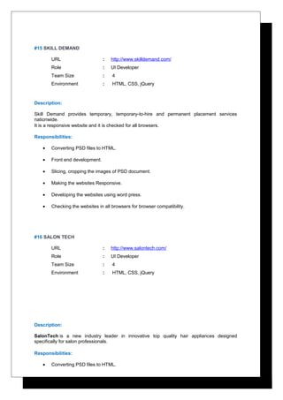 #15 SKILL DEMAND
URL : http://www.skilldemand.com/
Role : UI Developer
Team Size : 4
Environment : HTML, CSS, jQuery
Description:
Skill Demand provides temporary, temporary-to-hire and permanent placement services
nationwide.
It is a responsive website and it is checked for all browsers.
Responsibilities:
• Converting PSD files to HTML.
• Front end development.
• Slicing, cropping the images of PSD document.
• Making the websites Responsive.
• Developing the websites using word press.
• Checking the websites in all browsers for browser compatibility.
#16 SALON TECH
URL : http://www.salontech.com/
Role : UI Developer
Team Size : 4
Environment : HTML, CSS, jQuery
Description:
SalonTech is a new industry leader in innovative top quality hair appliances designed
specifically for salon professionals.
Responsibilities:
• Converting PSD files to HTML.
 