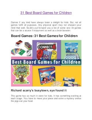 31 Best Board Games for Children
Games if any kind have always been a delight for kids. But, not all
games fulfill all purposes. Any physical sport may not sharpen your
mind that well. So,let’s put forward you a list of some very int games
that can be a source if enjoyment as well as a brain booster.
Board Games: 31 Best Games for Children
Richard scarry’s busytown, eye found it
This game has so much in store for kids. It has something exciting at
each stage. You have to move your piece and solve a mystery orelse
the pigs eat your food.
 