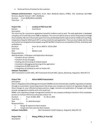 3
 Technical Point of Contact for the customer.
Software and Environment : AngularJS, Grunt, Npm (NodeJS), JQuery, HTML5, CSS, JavaScript, SprinWeb
Services, Apache Tomcat 7, JDK 7, NetBeans
Duration : From 20/05/2013 to 02/2015
Team Size : 8
Project Title : oneStop UI PSSL Pune SEZ
Domain : Ecommerce
Description :
The client has 35+ ecommerce applicationhosted for mobile as well as web. The web application is developed
usingAsp.net3.5withSQLserver2008 as Database.The usersare able toview as well asshopproductsthrough
these websites.Myrole intheprojectspansfromnewsite developmentforwebaswellasmobileandissuefixing.
Integrationof Apache SOLRsearchAPIinvariousclientsforwebapplication.There are alsomobile sitesforeach
clientwhichare designedanddevelopedusingASP.NetMVC2.0whichare compatibletoIPhone,Androidaswell
as Blackberry.
Duration : From: 01 Jun 2014 To 30 Oct 2014
Team Size : 5
Role : Module Lead
Responsibilities :
Web Developer, UI Designer and Application developer
• Creation of user controls.
• Creation of asp.net pages.
• Coding and unit testing of related module
• Involved in debugging and testing of the application
• Integration of SOLR search API.
• Integration of Facebook as well as Twitter API.
Software Tools/Skills :
.NET Framework 3.5 with LINQ, .NET Framework 4.0 with WCF, jQuery, Bootstrap, AngularJS, Web API 2.0
Project Title : Attivio RAMS Productization
Description :
Attivio’sRegulatoryActiveManagementSystem(RAMS) solutiondramaticallysimplifiesregulatorycompliance
through an automated, closed-loop process that allows your company to monitor all regulatory changes, link
those changes to your affected company policies, trigger revisions and publication of changes and readily
provide management visibility with a full audit trail.
RAMS is the regulatory change management solution for any company seeking to transform their compliance
process to increase efficiency and quickly reduce risk
Duration : From: 01 Mar 2014 To: 30 Jun 2014
Team Size : 4
Role : Sr. Web Developer
Responsibilities :
• Design & Implement Alert module
• Create Unit Test cases for Alert module
Software Tools/Skills : .Net Framework 3.5,C# 3.5,jQuery, AngularJS, Web API 2.0
Project Title : Maarg_HTML5_JS Pune SEZ
Description :
 