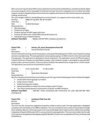 4
N2Y isaneLearningsite whichoffersvarioustools/serviceslikeonlinesymbol library,completestandards-based
curriculumprogram,online newspaperforeffective learning.The online newspapertool isaneditortool which
supportscreationof graphical documentswhichalsosupportsotherfeatureslikeinteractivepuzzle solving,text
reading, and printing.
The site manages student’s standard based curriculum details. Its supports online tests, books, etc.
Duration : From: 01 Aug 2013 To: 28 Feb 2014
Team Size : 4
Role : Sr.Web Developer
Responsibilities :
• Web Developer
• Creation of UI Pages
• Creation og Asp.net MVC pages with razor
• Creation of editor tools using HTML5 Canvas & Knockout JS
• Coding & tesing of related modules
Software Tools/Skills : MySQL, ASP.NET MVC 2.0,jQuery,knockout.JS
Project Title : Janison_CLS_Azure Development Pune SEZ
Client : Janison Solutions Pty Ltd
Description :
Janisonworkswithexciting,world-classprojects,creatinganddevelopingsome of the mostinnovativelearning
solutionsavailabletoday.The webapplicationisdevelopedusingAsp.netMVC3.0 withentityframeworkCode
first approach. The application is deployed on Cloud using Azure. The application consist of different types of
module & different modules are developed as plugins. Each module or plugin is developed as separate MVC
projectunderacommonsolution.There are variousmoduleslikeuploadcourse,assigncourse ,Create reports.
The application uses Inversion of control(IoC) Injector.
Duration : From: 21 Dec 2012 To: 30 Jul 2013
Team Size : 5
Role : Application Developer
Responsibilities :
My role inprojectwastodevelop newmodulesasperthe requirementfollowingare some modulesdeveloped.
 Create Other learning plugin as module
 Assign Course module
 Credit Card payment module
 Upload spreadsheet module for various plugins within Project
 User Hover tooltip dynamic functionality using ASP.net MVC & JQuery
Software Tools/Skills : ADO.NET Entity Framework,.NET Framework 4.0 with WCF,ASP.NET MVC
2.0,AngularJS
Project Title : oneStop UI PSSL Pune SEZ
Domain : Other
Description :
The client has 35+ ecommerce applicationhosted for mobile as well as web. The web application is developed
usingAsp.net3.5withSQLserver2008 as Database.The usersare able toview aswell asshopproductsthrough
these websites.Myrole intheprojectspansfromnewsite developmentforwebaswellasmobileandissuefixing.
Integrationof Apache SOLRsearchAPIinvariousclientsforwebapplication.There are alsomobile sitesforeach
clientwhichare designedanddevelopedusingASP.NetMVC2.0whichare compatibletoIPhone,Androidaswell
as Blackberry.
 