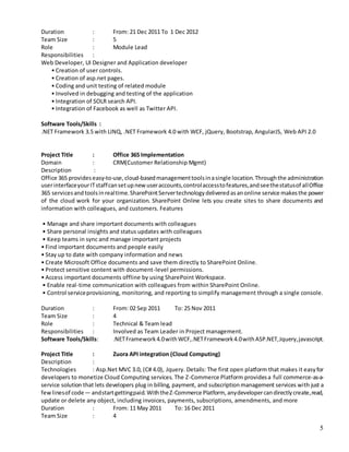 5
Duration : From: 21 Dec 2011 To 1 Dec 2012
Team Size : 5
Role : Module Lead
Responsibilities :
Web Developer, UI Designer and Application developer
• Creation of user controls.
• Creation of asp.net pages.
• Coding and unit testing of related module
• Involved in debugging and testing of the application
• Integration of SOLR search API.
• Integration of Facebook as well as Twitter API.
Software Tools/Skills :
.NET Framework 3.5 with LINQ, .NET Framework 4.0 with WCF, jQuery, Bootstrap, AngularJS, Web API 2.0
Project Title : Office 365 Implementation
Domain : CRM(Customer Relationship Mgmt)
Description :
Office 365 provideseasy-to-use,cloud-basedmanagementtoolsinasingle location.Throughthe administration
userinterfaceyourITstaffcansetupnewuseraccounts,controlaccesstofeatures,andseethestatusof allOffice
365 servicesandtoolsinrealtime.SharePointServertechnologydeliveredasanonline service makesthe power
of the cloud work for your organization. SharePoint Online lets you create sites to share documents and
information with colleagues, and customers. Features
• Manage and share important documents with colleagues
• Share personal insights and status updates with colleagues
• Keep teams in sync and manage important projects
• Find important documents and people easily
• Stay up to date with company information and news
• Create Microsoft Office documents and save them directly to SharePoint Online.
• Protect sensitive content with document-level permissions.
• Access important documents offline by using SharePoint Workspace.
• Enable real-time communication with colleagues from within SharePoint Online.
• Control serviceprovisioning, monitoring, and reporting to simplify management through a single console.
Duration : From: 02 Sep 2011 To: 25 Nov 2011
Team Size : 4
Role : Technical & Team lead
Responsibilities : Involved as Team Leader in Project management.
Software Tools/Skills: .NETFramework4.0withWCF,.NETFramework4.0withASP.NET,Jquery,javascript.
Project Title : Zuora API integration (Cloud Computing)
Description :
Technologies : Asp.Net MVC 3.0, (C# 4.0), Jquery. Details: The first open platform that makes it easyfor
developers to monetize Cloud Computing services. The Z-Commerce Platform providesa full commerce-as-a-
service solution that lets developers plug in billing, payment, and subscriptionmanagement services with just a
fewlinesof code— andstartgettingpaid.WiththeZ-Commerce Platform, anydevelopercandirectlycreate,read,
update or delete any object, including invoices, payments, subscriptions, amendments, and more
Duration : From: 11 May 2011 To: 16 Dec 2011
Team Size : 4
 