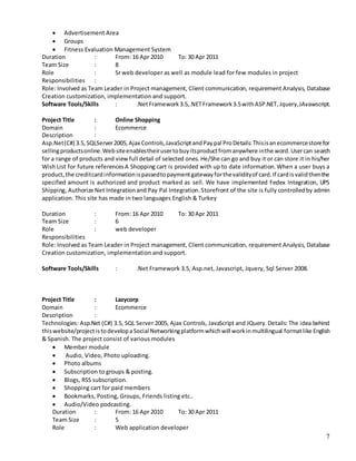 7
 Advertisement Area
 Groups
 Fitness Evaluation Management System
Duration : From: 16 Apr 2010 To: 30 Apr 2011
Team Size : 8
Role : Sr web developer as well as module lead for few modules in project
Responsibilities :
Role: Involved as Team Leader in Project management, Client communication, requirement Analysis, Database
Creation customization, implementation and support.
Software Tools/Skills : .NetFramework3.5,.NETFramework3.5withASP.NET,Jquery,JAvawscript.
Project Title : Online Shopping
Domain : Ecommerce
Description :
Asp.Net(C#) 3.5,SQLServer2005,Ajax Controls,JavaScriptandPaypal ProDetails:Thisisanecommercestorefor
sellingproductsonline.Websiteenablestheirusertobuyitsproductfromanywhere inthe word.Usercan search
for a range of products and view full detail of selected ones. He/She can go and buy it or can store it in his/her
Wish List for future referencesA Shopping cart is provided with up to date information.When a user buys a
product,the creditcardinformationispassedtopaymentgatewayforthevalidityof card.If cardisvalidthenthe
specified amount is authorized and product marked as sell. We have implemented Fedex Integration, UPS
Shipping, Authorize Net Integrationand Pay Pal Integration.Storefront of the site is fully controlledby admin
application. This site has made in two languages English & Turkey
Duration : From: 16 Apr 2010 To: 30 Apr 2011
Team Size : 6
Role : web developer
Responsibilities
Role: Involved as Team Leader in Project management, Client communication, requirement Analysis, Database
Creation customization, implementation and support.
Software Tools/Skills : .Net Framework 3.5, Asp.net, Javascript, Jquery, Sql Server 2008.
Project Title : Lazycorp
Domain : Ecommerce
Description :
Technologies: Asp.Net (C#) 3.5, SQL Server 2005, Ajax Controls, JavaScript and JQuery.Details: The idea behind
thiswebsite/projectistodevelopaSocial Networkingplatformwhichwill workinmultilingual formatlike English
& Spanish. The project consist of various modules
 Member module
 Audio, Video, Photo uploading.
 Photo albums
 Subscription to groups & posting.
 Blogs, RSS subscription.
 Shopping cart for paid members
 Bookmarks, Posting, Groups, Friends listing etc..
 Audio/Video podcasting.
Duration : From: 16 Apr 2010 To: 30 Apr 2011
Team Size : 5
Role : Web application developer
 