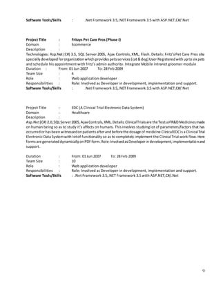 9
Software Tools/Skills : .Net Framework 3.5,.NET Framework 3.5 with ASP.NET,C#/.Net
Project Title : Fritzys Pet Care Pros (Phase I)
Domain : Ecommerce
Description :
Technologies: Asp.Net (C#) 3.5, SQL Server 2005, Ajax Controls,XML, Flash. Details: Fritz’sPet Care Pros site
speciallydevelopedfororganizationwhichprovidespetsservices(cat&dog) User Registeredwithuptosix pets
and schedule his appointment with fritz’s admin authority. Integrate Mobile intranet groomer module
Duration : From: 01 Jun 2007 To: 28 Feb 2009
Team Size : 4
Role : Web application developer
Responsibilities : Role: Involved as Developer in development, implementation and support.
Software Tools/Skills : .Net Framework 3.5,.NET Framework 3.5 with ASP.NET,C#/.Net
Project Title : EDC (A Clinical Trial Electronic Data System)
Domain : Healthcare
Description :
Asp.Net(C#) 2.0,SQLServer2005,Ajax Controls,XML.Details:ClinicalTrialsare theTestsof R&DMedicinesmade
on human being so as to study it’s affects on humans. Thisinvolves studyinglot of parameters/factors that has
occurredorhasbeenwitnessedonpatientsafterandbeforethe dosage of medicine ClinicalEDCisaClinicalTrial
Electronic Data Systemwith lotof functionality so as to completely implement the Clinical Trial work flow. Here
formsare generateddynamicallyonPDFform.Role:InvolvedasDeveloperindevelopment,implementationand
support.
Duration : From: 01 Jun 2007 To: 28 Feb 2009
Team Size : 10
Role : Web application developer
Responsibilities : Role: Involved as Developer in development, implementation and support.
Software Tools/Skills : .Net Framework 3.5,.NET Framework 3.5 with ASP.NET,C#/.Net
 