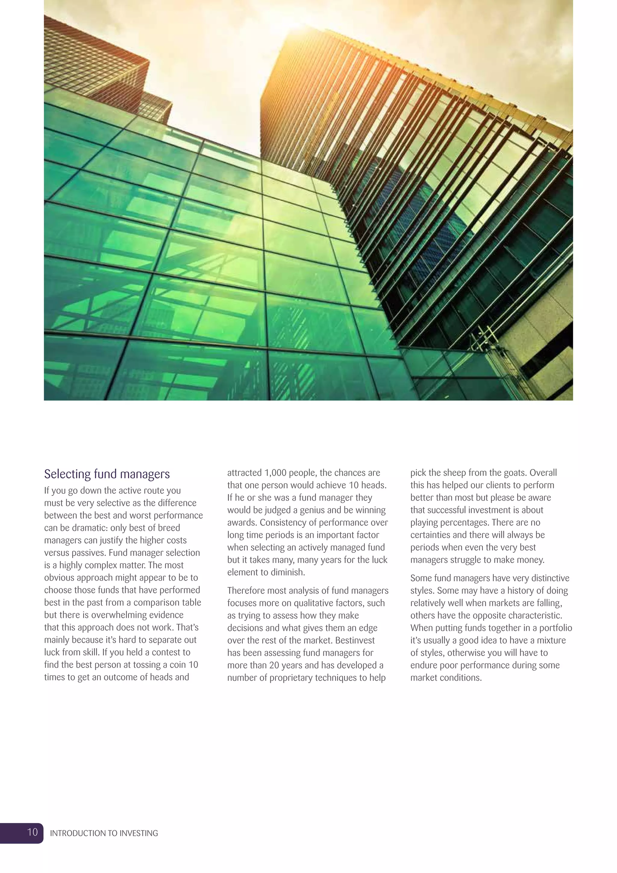 Selecting fund managers
If you go down the active route you
must be very selective as the difference
between the best and worst performance
can be dramatic: only best of breed
managers can justify the higher costs
versus passives. Fund manager selection
is a highly complex matter. The most
obvious approach might appear to be to
choose those funds that have performed
best in the past from a comparison table
but there is overwhelming evidence
that this approach does not work. That’s
mainly because it’s hard to separate out
luck from skill. If you held a contest to
find the best person at tossing a coin 10
times to get an outcome of heads and
attracted 1,000 people, the chances are
that one person would achieve 10 heads.
If he or she was a fund manager they
would be judged a genius and be winning
awards. Consistency of performance over
long time periods is an important factor
when selecting an actively managed fund
but it takes many, many years for the luck
element to diminish.
Therefore most analysis of fund managers
focuses more on qualitative factors, such
as trying to assess how they make
decisions and what gives them an edge
over the rest of the market. Bestinvest
has been assessing fund managers for
more than 20 years and has developed a
number of proprietary techniques to help
pick the sheep from the goats. Overall
this has helped our clients to perform
better than most but please be aware
that successful investment is about
playing percentages. There are no
certainties and there will always be
periods when even the very best
managers struggle to make money.
Some fund managers have very distinctive
styles. Some may have a history of doing
relatively well when markets are falling,
others have the opposite characteristic.
When putting funds together in a portfolio
it’s usually a good idea to have a mixture
of styles, otherwise you will have to
endure poor performance during some
market conditions.
10 INTRODUCTION TO INVESTING
 