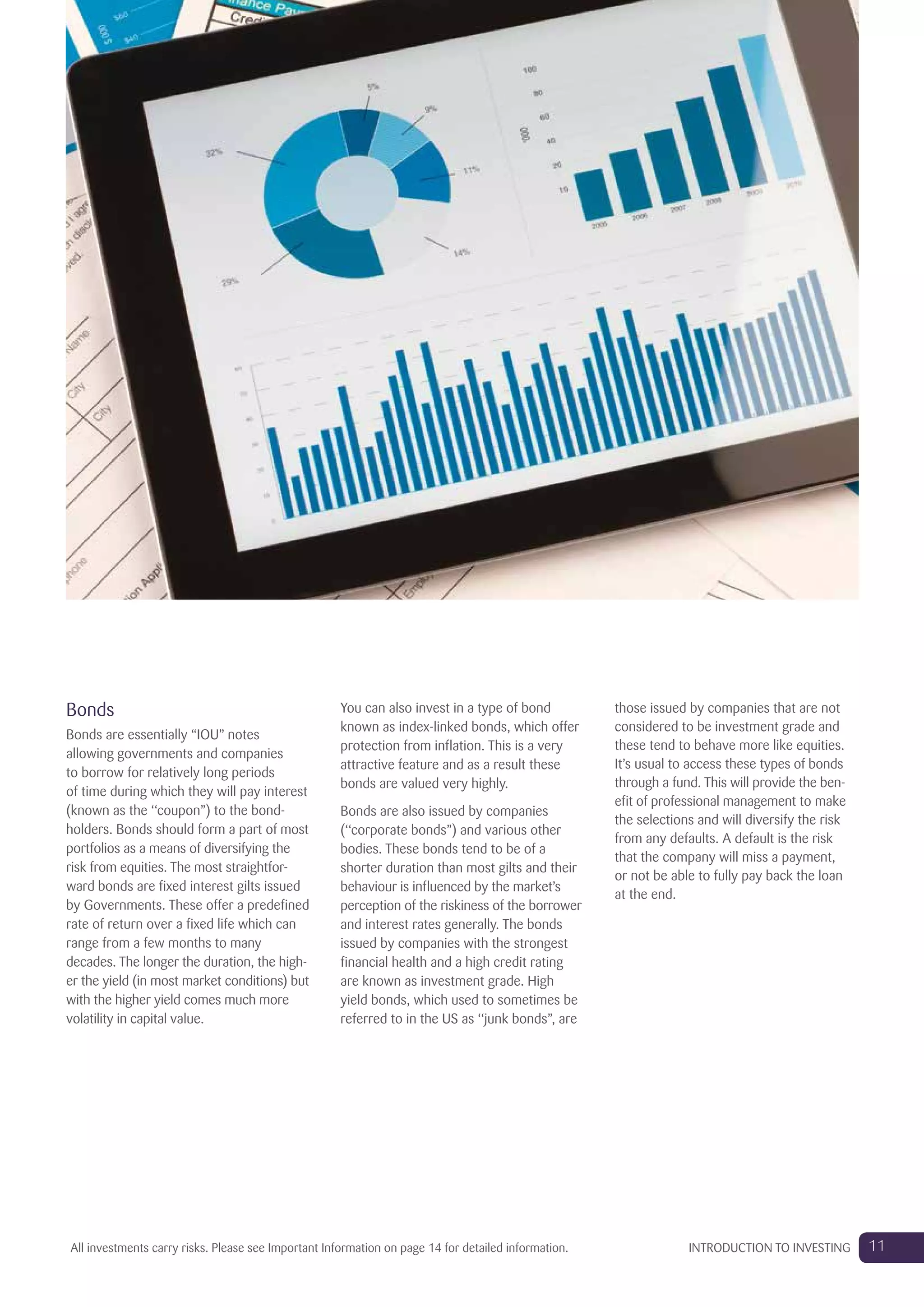 Bonds
Bonds are essentially “IOU” notes
allowing governments and companies
to borrow for relatively long periods
of time during which they will pay interest
(known as the ‘‘coupon’’) to the bond-
holders. Bonds should form a part of most
portfolios as a means of diversifying the
risk from equities. The most straightfor-
ward bonds are fixed interest gilts issued
by Governments. These offer a predefined
rate of return over a fixed life which can
range from a few months to many
decades. The longer the duration, the high-
er the yield (in most market conditions) but
with the higher yield comes much more
volatility in capital value.
You can also invest in a type of bond
known as index-linked bonds, which offer
protection from inflation. This is a very
attractive feature and as a result these
bonds are valued very highly.
Bonds are also issued by companies
(‘‘corporate bonds’’) and various other
bodies. These bonds tend to be of a
shorter duration than most gilts and their
behaviour is influenced by the market’s
perception of the riskiness of the borrower
and interest rates generally. The bonds
issued by companies with the strongest
financial health and a high credit rating
are known as investment grade. High
yield bonds, which used to sometimes be
referred to in the US as ‘‘junk bonds’’, are
those issued by companies that are not
considered to be investment grade and
these tend to behave more like equities.
It’s usual to access these types of bonds
through a fund. This will provide the ben-
efit of professional management to make
the selections and will diversify the risk
from any defaults. A default is the risk
that the company will miss a payment,
or not be able to fully pay back the loan
at the end.
11INTRODUCTION TO INVESTINGAll investments carry risks. Please see Important Information on page 14 for detailed information.
 