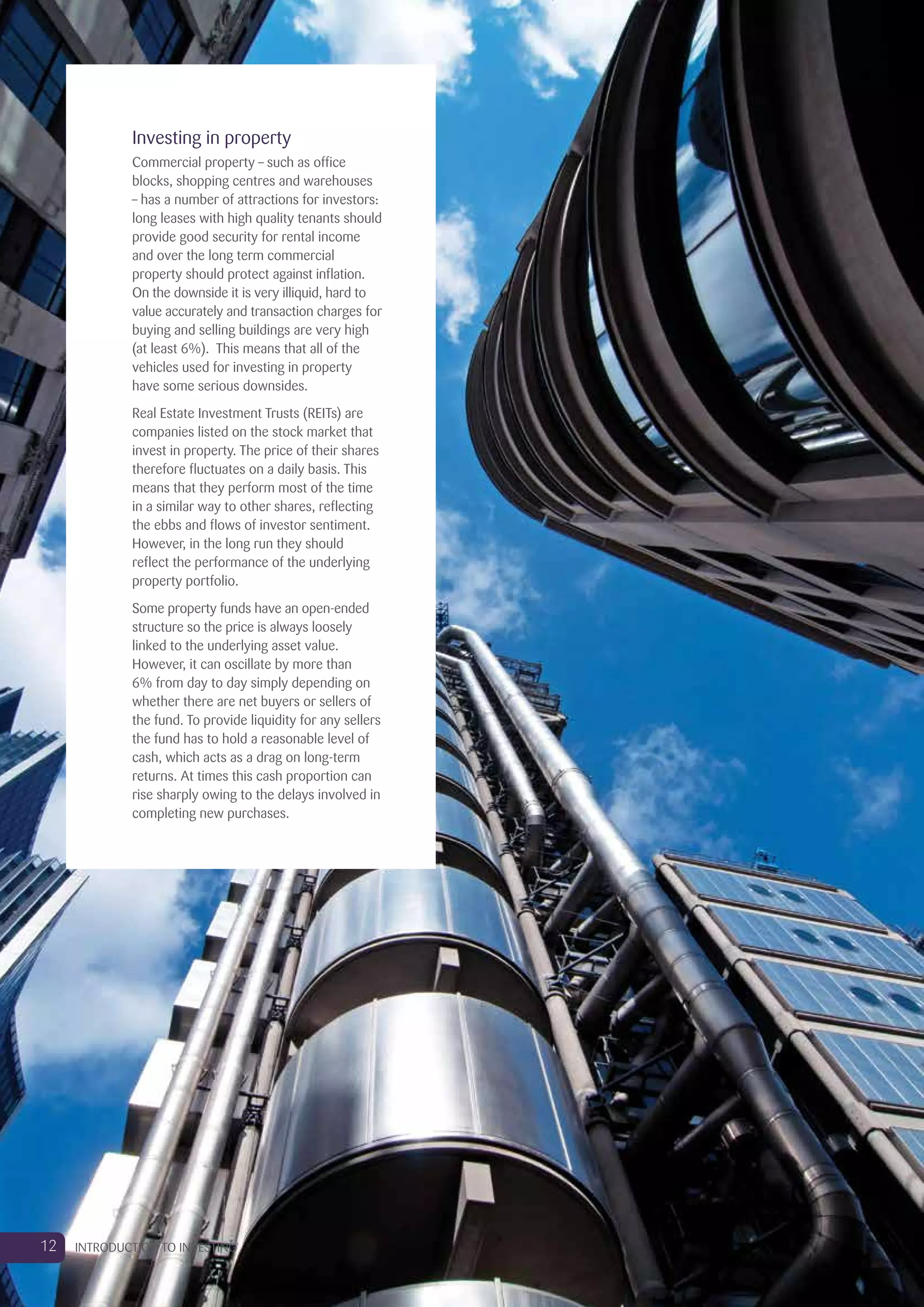 Investing in property
Commercial property – such as office
blocks, shopping centres and warehouses
– has a number of attractions for investors:
long leases with high quality tenants should
provide good security for rental income
and over the long term commercial
property should protect against inflation.
On the downside it is very illiquid, hard to
value accurately and transaction charges for
buying and selling buildings are very high
(at least 6%). This means that all of the
vehicles used for investing in property
have some serious downsides.
Real Estate Investment Trusts (REITs) are
companies listed on the stock market that
invest in property. The price of their shares
therefore fluctuates on a daily basis. This
means that they perform most of the time
in a similar way to other shares, reflecting
the ebbs and flows of investor sentiment.
However, in the long run they should
reflect the performance of the underlying
property portfolio.
Some property funds have an open-ended
structure so the price is always loosely
linked to the underlying asset value.
However, it can oscillate by more than
6% from day to day simply depending on
whether there are net buyers or sellers of
the fund. To provide liquidity for any sellers
the fund has to hold a reasonable level of
cash, which acts as a drag on long-term
returns. At times this cash proportion can
rise sharply owing to the delays involved in
completing new purchases.
12 INTRODUCTION TO INVESTING
 