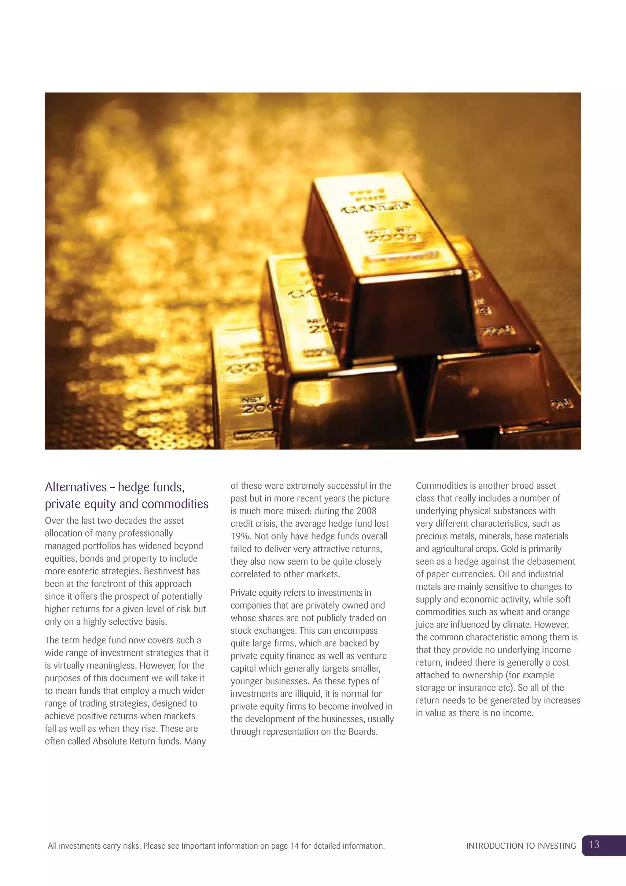 Alternatives – hedge funds,
private equity and commodities
Over the last two decades the asset
allocation of many professionally
managed portfolios has widened beyond
equities, bonds and property to include
more esoteric strategies. Bestinvest has
been at the forefront of this approach
since it offers the prospect of potentially
higher returns for a given level of risk but
only on a highly selective basis.
The term hedge fund now covers such a
wide range of investment strategies that it
is virtually meaningless. However, for the
purposes of this document we will take it
to mean funds that employ a much wider
range of trading strategies, designed to
achieve positive returns when markets
fall as well as when they rise. These are
often called Absolute Return funds. Many
of these were extremely successful in the
past but in more recent years the picture
is much more mixed: during the 2008
credit crisis, the average hedge fund lost
19%. Not only have hedge funds overall
failed to deliver very attractive returns,
they also now seem to be quite closely
correlated to other markets.
Private equity refers to investments in
companies that are privately owned and
whose shares are not publicly traded on
stock exchanges. This can encompass
quite large firms, which are backed by
private equity finance as well as venture
capital which generally targets smaller,
younger businesses. As these types of
investments are illiquid, it is normal for
private equity firms to become involved in
the development of the businesses, usually
through representation on the Boards.
Commodities is another broad asset
class that really includes a number of
underlying physical substances with
very different characteristics, such as
precious metals, minerals, base materials
and agricultural crops. Gold is primarily
seen as a hedge against the debasement
of paper currencies. Oil and industrial
metals are mainly sensitive to changes to
supply and economic activity, while soft
commodities such as wheat and orange
juice are influenced by climate. However,
the common characteristic among them is
that they provide no underlying income
return, indeed there is generally a cost
attached to ownership (for example
storage or insurance etc). So all of the
return needs to be generated by increases
in value as there is no income.
13INTRODUCTION TO INVESTINGAll investments carry risks. Please see Important Information on page 14 for detailed information.
 