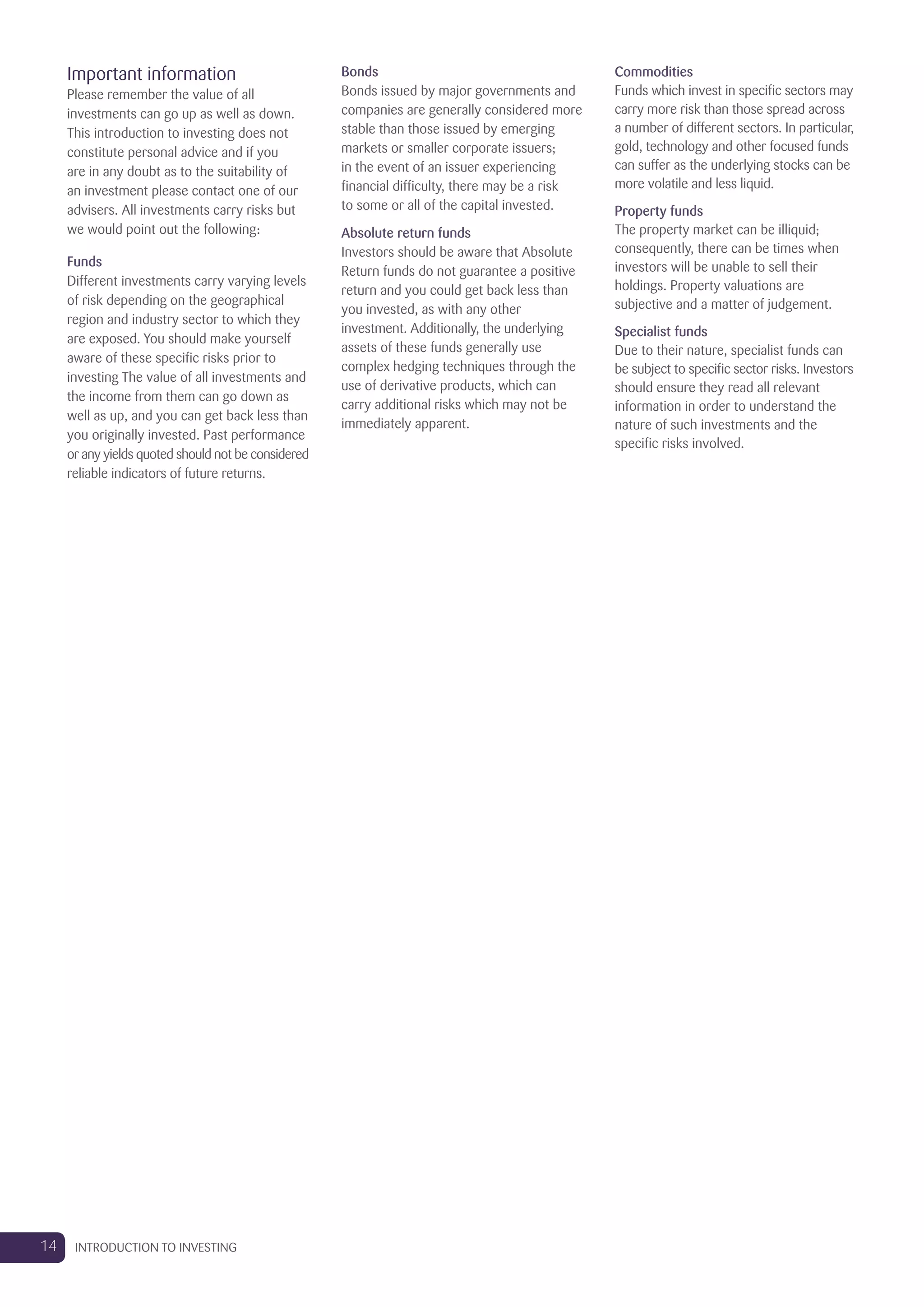Important information
Please remember the value of all
investments can go up as well as down.
This introduction to investing does not
constitute personal advice and if you
are in any doubt as to the suitability of
an investment please contact one of our
advisers. All investments carry risks but
we would point out the following:
Funds
Different investments carry varying levels
of risk depending on the geographical
region and industry sector to which they
are exposed. You should make yourself
aware of these specific risks prior to
investing The value of all investments and
the income from them can go down as
well as up, and you can get back less than
you originally invested. Past performance
or any yields quoted should not be considered
reliable indicators of future returns.
Bonds
Bonds issued by major governments and
companies are generally considered more
stable than those issued by emerging
markets or smaller corporate issuers;
in the event of an issuer experiencing
financial difficulty, there may be a risk
to some or all of the capital invested.
Absolute return funds
Investors should be aware that Absolute
Return funds do not guarantee a positive
return and you could get back less than
you invested, as with any other
investment. Additionally, the underlying
assets of these funds generally use
complex hedging techniques through the
use of derivative products, which can
carry additional risks which may not be
immediately apparent.
Commodities
Funds which invest in specific sectors may
carry more risk than those spread across
a number of different sectors. In particular,
gold, technology and other focused funds
can suffer as the underlying stocks can be
more volatile and less liquid.
Property funds
The property market can be illiquid;
consequently, there can be times when
investors will be unable to sell their
holdings. Property valuations are
subjective and a matter of judgement.
Specialist funds
Due to their nature, specialist funds can
be subject to specific sector risks. Investors
should ensure they read all relevant
information in order to understand the
nature of such investments and the
specific risks involved.
14 INTRODUCTION TO INVESTING
 