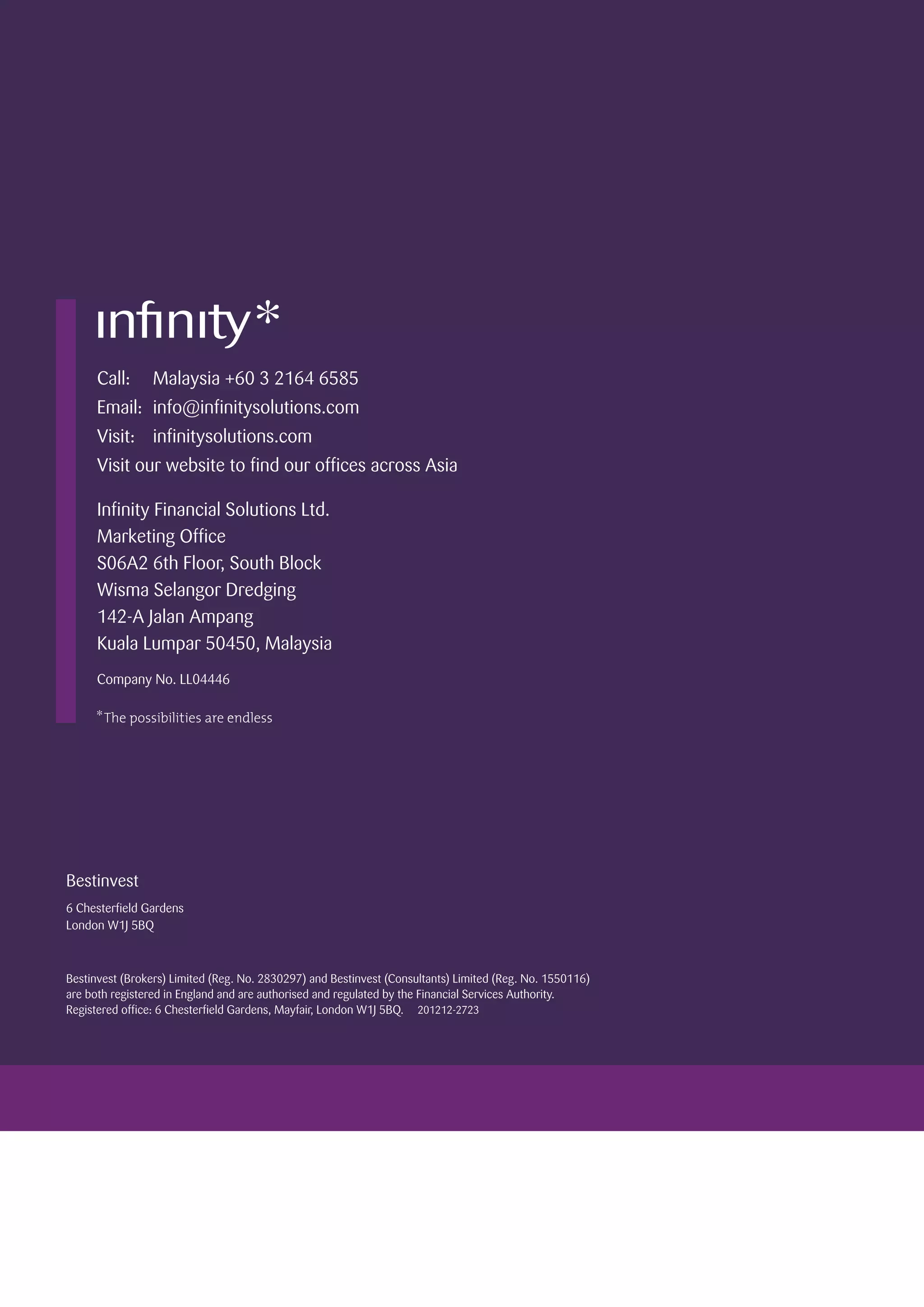 Bestinvest
6 Chesterfield Gardens
London W1J 5BQ
Bestinvest (Brokers) Limited (Reg. No. 2830297) and Bestinvest (Consultants) Limited (Reg. No. 1550116)
are both registered in England and are authorised and regulated by the Financial Services Authority.
Registered office: 6 Chesterfield Gardens, Mayfair, London W1J 5BQ. 201212-2723
Call:	 Malaysia +60 3 2164 6585
Email:	info@infinitysolutions.com
Visit:	infinitysolutions.com
Visit our website to find our offices across Asia
Infinity Financial Solutions Ltd.
Marketing Office
S06A2 6th Floor, South Block
Wisma Selangor Dredging
142-A Jalan Ampang
Kuala Lumpar 50450, Malaysia
Company No. LL04446
 