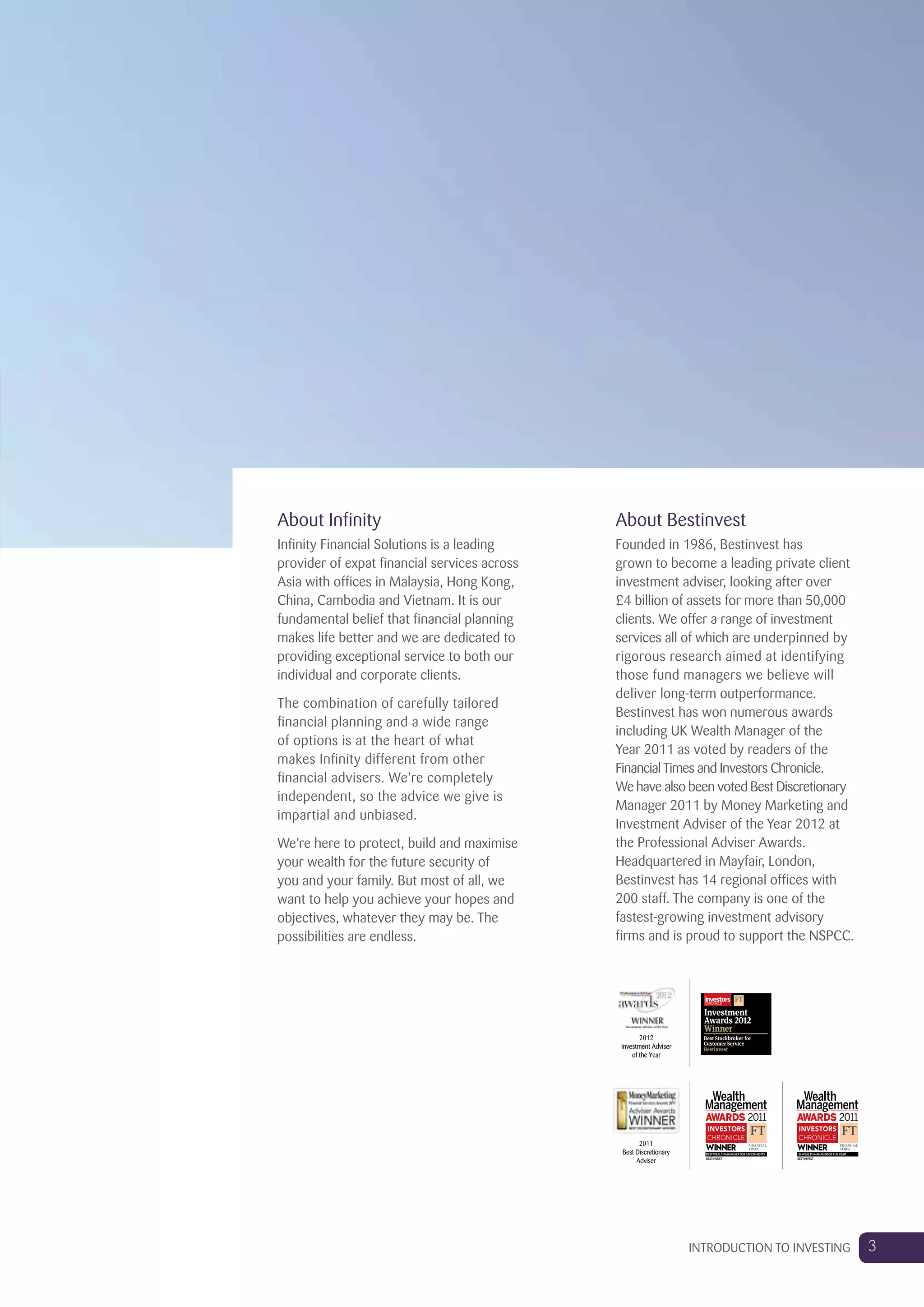About Bestinvest
Founded in 1986, Bestinvest has
grown to become a leading private client
investment adviser, looking after over
£4 billion of assets for more than 50,000
clients. We offer a range of investment
services all of which are underpinned by
rigorous research aimed at identifying
those fund managers we believe will
deliver long-term outperformance.
Bestinvest has won numerous awards
including UK Wealth Manager of the
Year 2011 as voted by readers of the
FinancialTimes and Investors Chronicle.
We have also been voted Best Discretionary
Manager 2011 by Money Marketing and
Investment Adviser of the Year 2012 at
the Professional Adviser Awards.
Headquartered in Mayfair, London,
Bestinvest has 14 regional offices with
200 staff. The company is one of the
fastest-growing investment advisory
firms and is proud to support the NSPCC.
About Infinity
Infinity Financial Solutions is a leading
provider of expat financial services across
Asia with offices in Malaysia, Hong Kong,
China, Cambodia and Vietnam. It is our
fundamental belief that financial planning
makes life better and we are dedicated to
providing exceptional service to both our
individual and corporate clients.
The combination of carefully tailored
financial planning and a wide range
of options is at the heart of what
makes Infinity different from other
financial advisers. We’re completely
independent, so the advice we give is
impartial and unbiased.
We’re here to protect, build and maximise
your wealth for the future security of
you and your family. But most of all, we
want to help you achieve your hopes and
objectives, whatever they may be. The
possibilities are endless.
BEST XXX XXX XXXXXX XXXX
WINNER
BESTINVEST
BESTWEALTHMANAGERFORINVESTMENTS BEST XXX XXX XXXXXX XXXX
WINNER
BESTINVEST
UKWEALTHMANAGEROFTHEYEAR
2011
Best Discretionary
Adviser
2012
Investment Adviser
of the Year
3INTRODUCTION TO INVESTING
 