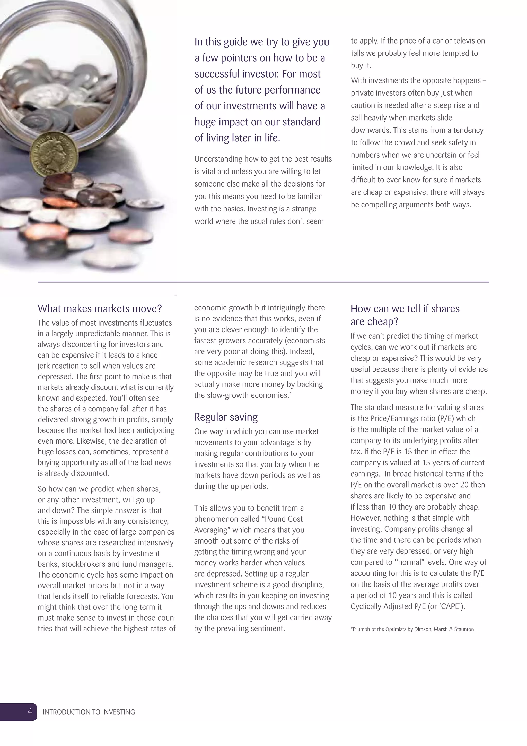 What makes markets move?
The value of most investments fluctuates
in a largely unpredictable manner. This is
always disconcerting for investors and
can be expensive if it leads to a knee
jerk reaction to sell when values are
depressed. The first point to make is that
markets already discount what is currently
known and expected. You’ll often see
the shares of a company fall after it has
delivered strong growth in profits, simply
because the market had been anticipating
even more. Likewise, the declaration of
huge losses can, sometimes, represent a
buying opportunity as all of the bad news
is already discounted.
So how can we predict when shares,
or any other investment, will go up
and down? The simple answer is that
this is impossible with any consistency,
especially in the case of large companies
whose shares are researched intensively
on a continuous basis by investment
banks, stockbrokers and fund managers.
The economic cycle has some impact on
overall market prices but not in a way
that lends itself to reliable forecasts. You
might think that over the long term it
must make sense to invest in those coun-
tries that will achieve the highest rates of
economic growth but intriguingly there
is no evidence that this works, even if
you are clever enough to identify the
fastest growers accurately (economists
are very poor at doing this). Indeed,
some academic research suggests that
the opposite may be true and you will
actually make more money by backing
the slow-growth economies.1
Regular saving
One way in which you can use market
movements to your advantage is by
making regular contributions to your
investments so that you buy when the
markets have down periods as well as
during the up periods.
This allows you to benefit from a
phenomenon called “Pound Cost
Averaging” which means that you
smooth out some of the risks of
getting the timing wrong and your
money works harder when values
are depressed. Setting up a regular
investment scheme is a good discipline,
which results in you keeping on investing
through the ups and downs and reduces
the chances that you will get carried away
by the prevailing sentiment.
How can we tell if shares
are cheap?
If we can’t predict the timing of market
cycles, can we work out if markets are
cheap or expensive? This would be very
useful because there is plenty of evidence
that suggests you make much more
money if you buy when shares are cheap.
The standard measure for valuing shares
is the Price/Earnings ratio (P/E) which
is the multiple of the market value of a
company to its underlying profits after
tax. If the P/E is 15 then in effect the
company is valued at 15 years of current
earnings. In broad historical terms if the
P/E on the overall market is over 20 then
shares are likely to be expensive and
if less than 10 they are probably cheap.
However, nothing is that simple with
investing. Company profits change all
the time and there can be periods when
they are very depressed, or very high
compared to ‘‘normal’’ levels. One way of
accounting for this is to calculate the P/E
on the basis of the average profits over
a period of 10 years and this is called
Cyclically Adjusted P/E (or ‘CAPE’).
1
Triumph of the Optimists by Dimson, Marsh & Staunton
In this guide we try to give you
a few pointers on how to be a
successful investor. For most
of us the future performance
of our investments will have a
huge impact on our standard
of living later in life.
Understanding how to get the best results
is vital and unless you are willing to let
someone else make all the decisions for
you this means you need to be familiar
with the basics. Investing is a strange
world where the usual rules don’t seem
to apply. If the price of a car or television
falls we probably feel more tempted to
buy it.
With investments the opposite happens –
private investors often buy just when
caution is needed after a steep rise and
sell heavily when markets slide
downwards. This stems from a tendency
to follow the crowd and seek safety in
numbers when we are uncertain or feel
limited in our knowledge. It is also
difficult to ever know for sure if markets
are cheap or expensive; there will always
be compelling arguments both ways.
4 INTRODUCTION TO INVESTING
 