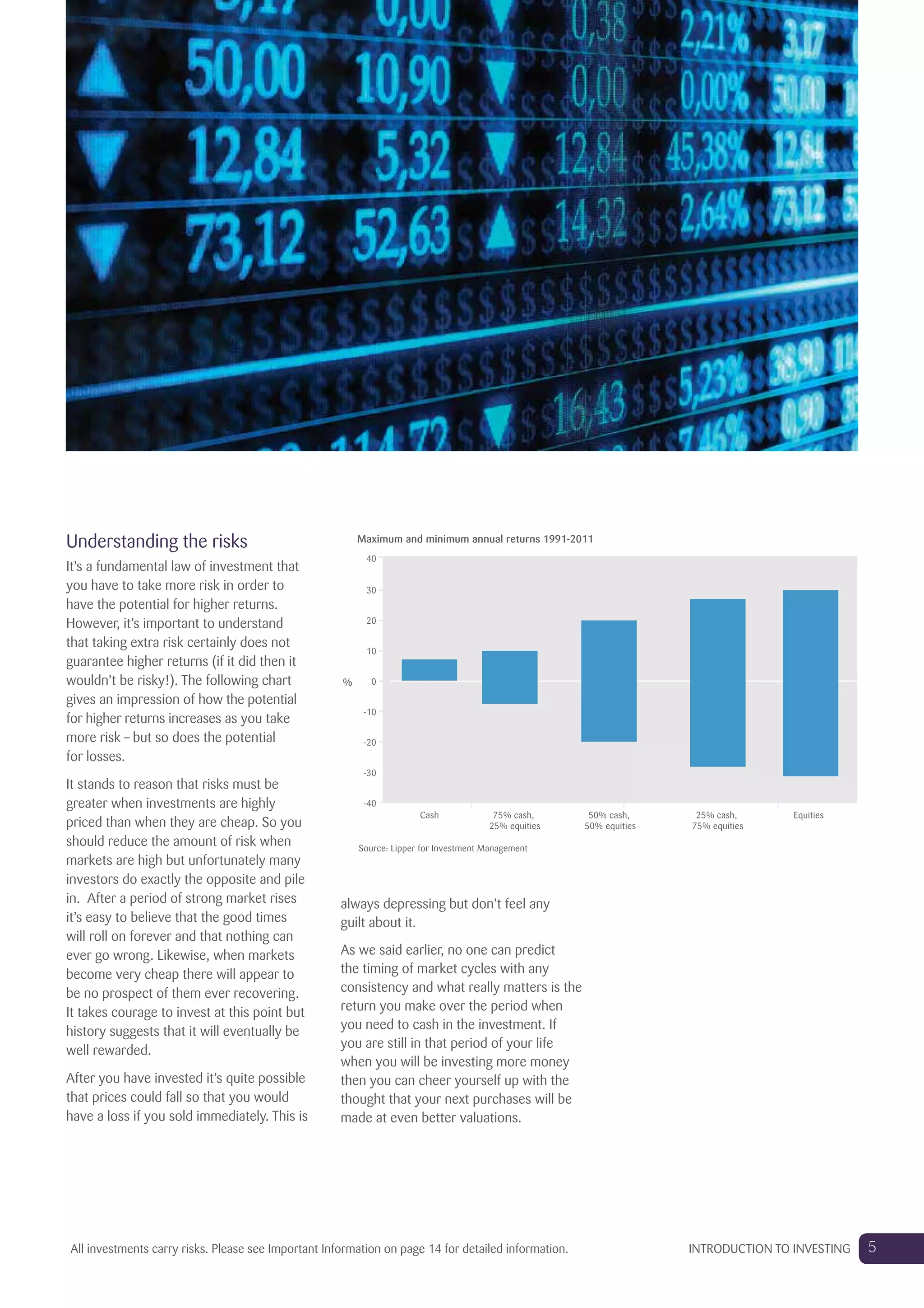 Understanding the risks
It’s a fundamental law of investment that
you have to take more risk in order to
have the potential for higher returns.
However, it’s important to understand
that taking extra risk certainly does not
guarantee higher returns (if it did then it
wouldn’t be risky!). The following chart
gives an impression of how the potential
for higher returns increases as you take
more risk – but so does the potential
for losses.
It stands to reason that risks must be
greater when investments are highly
priced than when they are cheap. So you
should reduce the amount of risk when
markets are high but unfortunately many
investors do exactly the opposite and pile
in. After a period of strong market rises
it’s easy to believe that the good times
will roll on forever and that nothing can
ever go wrong. Likewise, when markets
become very cheap there will appear to
be no prospect of them ever recovering.
It takes courage to invest at this point but
history suggests that it will eventually be
well rewarded.
After you have invested it’s quite possible
that prices could fall so that you would
have a loss if you sold immediately. This is
always depressing but don’t feel any
guilt about it.
As we said earlier, no one can predict
the timing of market cycles with any
consistency and what really matters is the
return you make over the period when
you need to cash in the investment. If
you are still in that period of your life
when you will be investing more money
then you can cheer yourself up with the
thought that your next purchases will be
made at even better valuations.
Maximum and minimum annual returns 1991-2011
%
-40
-30
-20
-10
0
10
20
30
40
Equities75% cash,
25% equities
50% cash,
50% equities
25% cash,
75% equities
Cash
Source: Lipper for Investment Management
5INTRODUCTION TO INVESTINGAll investments carry risks. Please see Important Information on page 14 for detailed information.
 