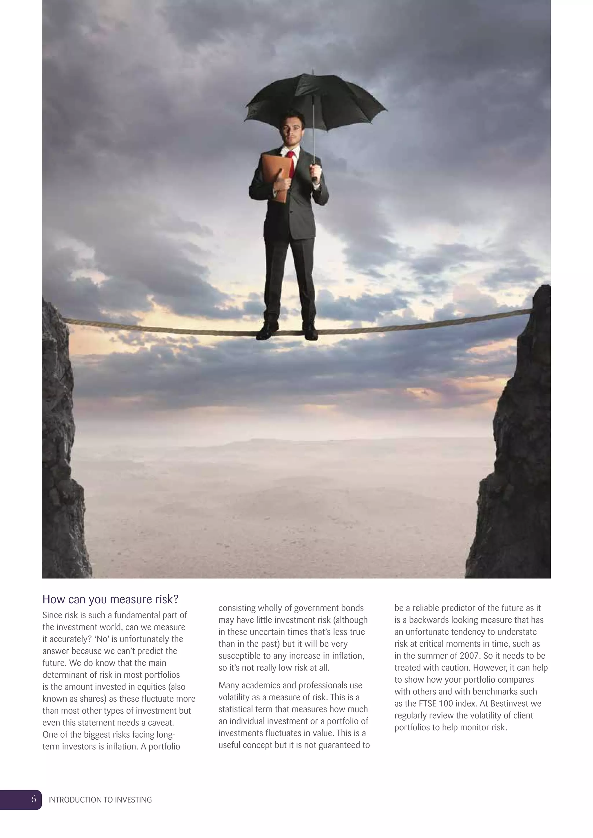 How can you measure risk?
Since risk is such a fundamental part of
the investment world, can we measure
it accurately? ‘No’ is unfortunately the
answer because we can’t predict the
future. We do know that the main
determinant of risk in most portfolios
is the amount invested in equities (also
known as shares) as these fluctuate more
than most other types of investment but
even this statement needs a caveat.
One of the biggest risks facing long-
term investors is inflation. A portfolio
consisting wholly of government bonds
may have little investment risk (although
in these uncertain times that’s less true
than in the past) but it will be very
susceptible to any increase in inflation,
so it’s not really low risk at all.
Many academics and professionals use
volatility as a measure of risk. This is a
statistical term that measures how much
an individual investment or a portfolio of
investments fluctuates in value. This is a
useful concept but it is not guaranteed to
be a reliable predictor of the future as it
is a backwards looking measure that has
an unfortunate tendency to understate
risk at critical moments in time, such as
in the summer of 2007. So it needs to be
treated with caution. However, it can help
to show how your portfolio compares
with others and with benchmarks such
as the FTSE 100 index. At Bestinvest we
regularly review the volatility of client
portfolios to help monitor risk.
6 INTRODUCTION TO INVESTING
 