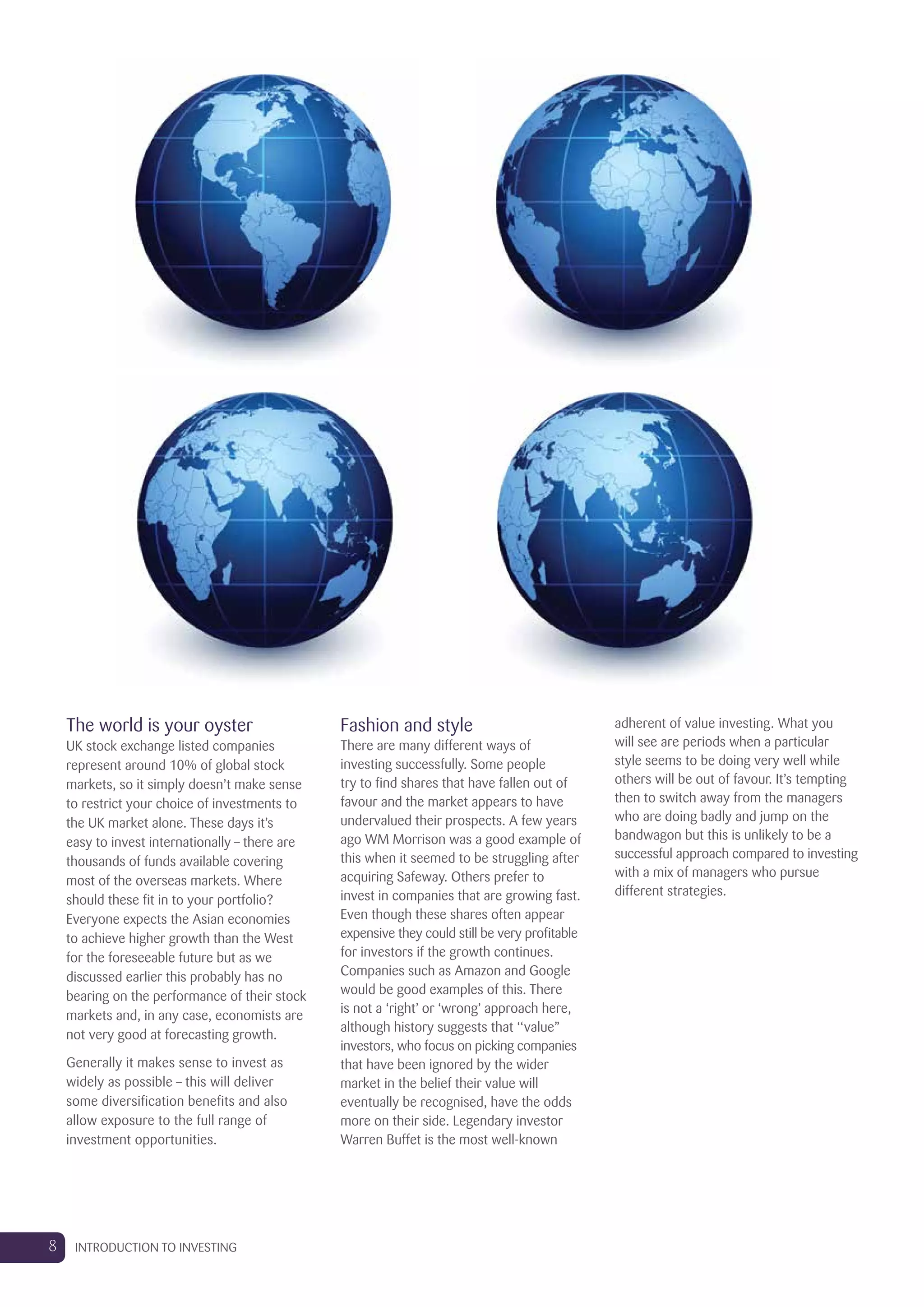 The world is your oyster
UK stock exchange listed companies
represent around 10% of global stock
markets, so it simply doesn’t make sense
to restrict your choice of investments to
the UK market alone. These days it’s
easy to invest internationally – there are
thousands of funds available covering
most of the overseas markets. Where
should these fit in to your portfolio?
Everyone expects the Asian economies
to achieve higher growth than the West
for the foreseeable future but as we
discussed earlier this probably has no
bearing on the performance of their stock
markets and, in any case, economists are
not very good at forecasting growth.
Generally it makes sense to invest as
widely as possible – this will deliver
some diversification benefits and also
allow exposure to the full range of
investment opportunities.
Fashion and style
There are many different ways of
investing successfully. Some people
try to find shares that have fallen out of
favour and the market appears to have
undervalued their prospects. A few years
ago WM Morrison was a good example of
this when it seemed to be struggling after
acquiring Safeway. Others prefer to
invest in companies that are growing fast.
Even though these shares often appear
expensive they could still be very profitable
for investors if the growth continues.
Companies such as Amazon and Google
would be good examples of this. There
is not a ‘right’ or ‘wrong’ approach here,
although history suggests that ‘‘value’’
investors, who focus on picking companies
that have been ignored by the wider
market in the belief their value will
eventually be recognised, have the odds
more on their side. Legendary investor
Warren Buffet is the most well-known
adherent of value investing. What you
will see are periods when a particular
style seems to be doing very well while
others will be out of favour. It’s tempting
then to switch away from the managers
who are doing badly and jump on the
bandwagon but this is unlikely to be a
successful approach compared to investing
with a mix of managers who pursue
different strategies.
8 INTRODUCTION TO INVESTING
 