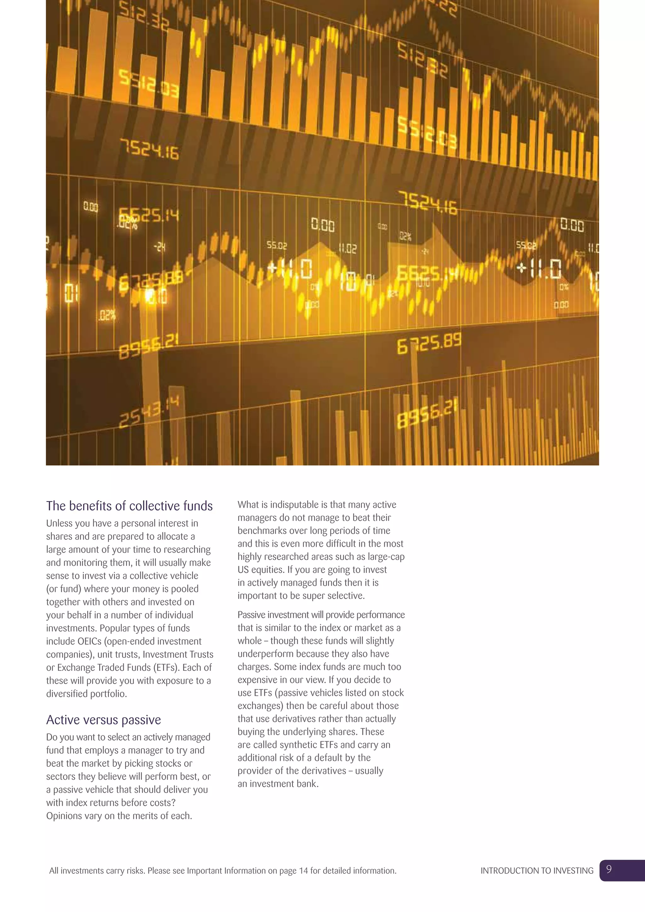 The benefits of collective funds
Unless you have a personal interest in
shares and are prepared to allocate a
large amount of your time to researching
and monitoring them, it will usually make
sense to invest via a collective vehicle
(or fund) where your money is pooled
together with others and invested on
your behalf in a number of individual
investments. Popular types of funds
include OEICs (open-ended investment
companies), unit trusts, Investment Trusts
or Exchange Traded Funds (ETFs). Each of
these will provide you with exposure to a
diversified portfolio.
Active versus passive
Do you want to select an actively managed
fund that employs a manager to try and
beat the market by picking stocks or
sectors they believe will perform best, or
a passive vehicle that should deliver you
with index returns before costs?
Opinions vary on the merits of each.
What is indisputable is that many active
managers do not manage to beat their
benchmarks over long periods of time
and this is even more difficult in the most
highly researched areas such as large-cap
US equities. If you are going to invest
in actively managed funds then it is
important to be super selective.
Passive investment will provide performance
that is similar to the index or market as a
whole – though these funds will slightly
underperform because they also have
charges. Some index funds are much too
expensive in our view. If you decide to
use ETFs (passive vehicles listed on stock
exchanges) then be careful about those
that use derivatives rather than actually
buying the underlying shares. These
are called synthetic ETFs and carry an
additional risk of a default by the
provider of the derivatives – usually
an investment bank.
9INTRODUCTION TO INVESTINGAll investments carry risks. Please see Important Information on page 14 for detailed information.
 