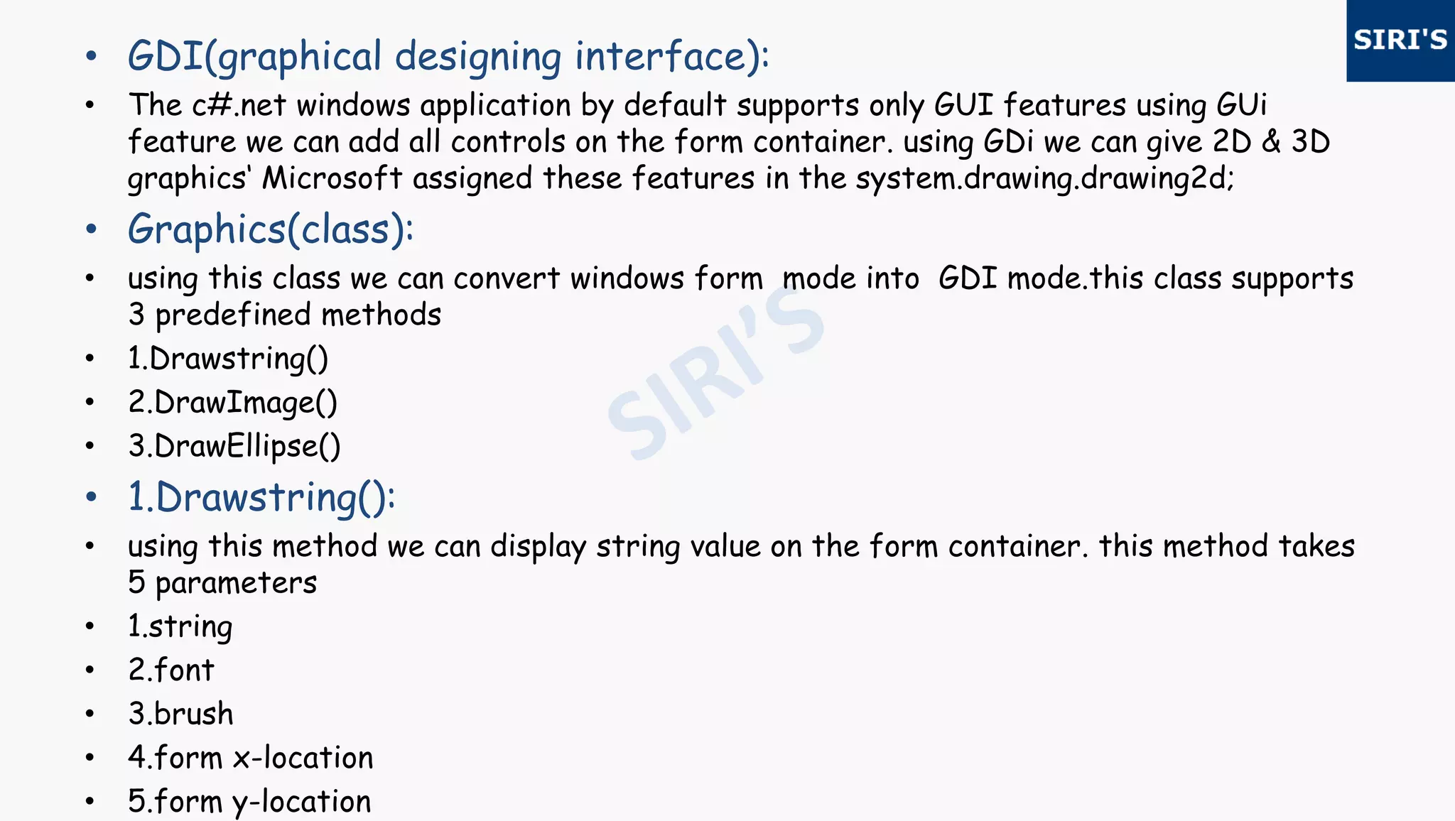 • GDI(graphical designing interface):
• The c#.net windows application by default supports only GUI features using GUi
feature we can add all controls on the form container. using GDi we can give 2D & 3D
graphics‘ Microsoft assigned these features in the system.drawing.drawing2d;
• Graphics(class):
• using this class we can convert windows form mode into GDI mode.this class supports
3 predefined methods
• 1.Drawstring()
• 2.DrawImage()
• 3.DrawEllipse()
• 1.Drawstring():
• using this method we can display string value on the form container. this method takes
5 parameters
• 1.string
• 2.font
• 3.brush
• 4.form x-location
• 5.form y-location
 