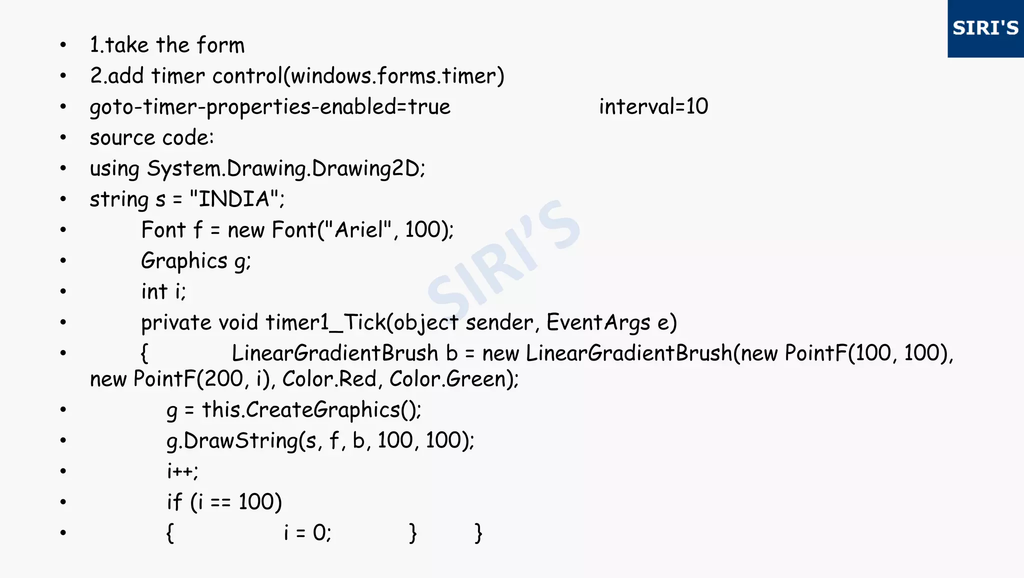 • 1.take the form
• 2.add timer control(windows.forms.timer)
• goto-timer-properties-enabled=true interval=10
• source code:
• using System.Drawing.Drawing2D;
• string s = "INDIA";
• Font f = new Font("Ariel", 100);
• Graphics g;
• int i;
• private void timer1_Tick(object sender, EventArgs e)
• { LinearGradientBrush b = new LinearGradientBrush(new PointF(100, 100),
new PointF(200, i), Color.Red, Color.Green);
• g = this.CreateGraphics();
• g.DrawString(s, f, b, 100, 100);
• i++;
• if (i == 100)
• { i = 0; } }
 