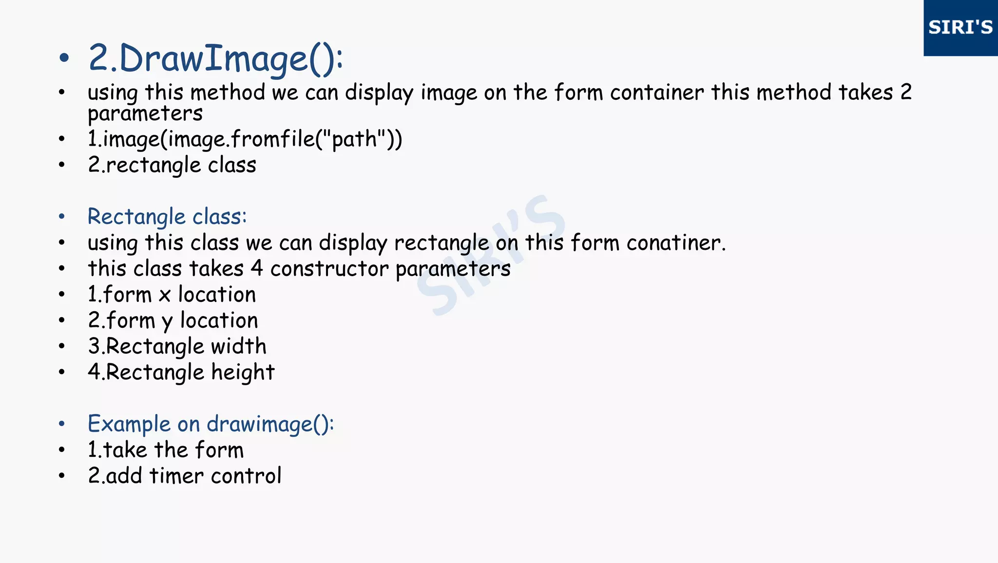 • 2.DrawImage():
• using this method we can display image on the form container this method takes 2
parameters
• 1.image(image.fromfile("path"))
• 2.rectangle class
• Rectangle class:
• using this class we can display rectangle on this form conatiner.
• this class takes 4 constructor parameters
• 1.form x location
• 2.form y location
• 3.Rectangle width
• 4.Rectangle height
• Example on drawimage():
• 1.take the form
• 2.add timer control
 