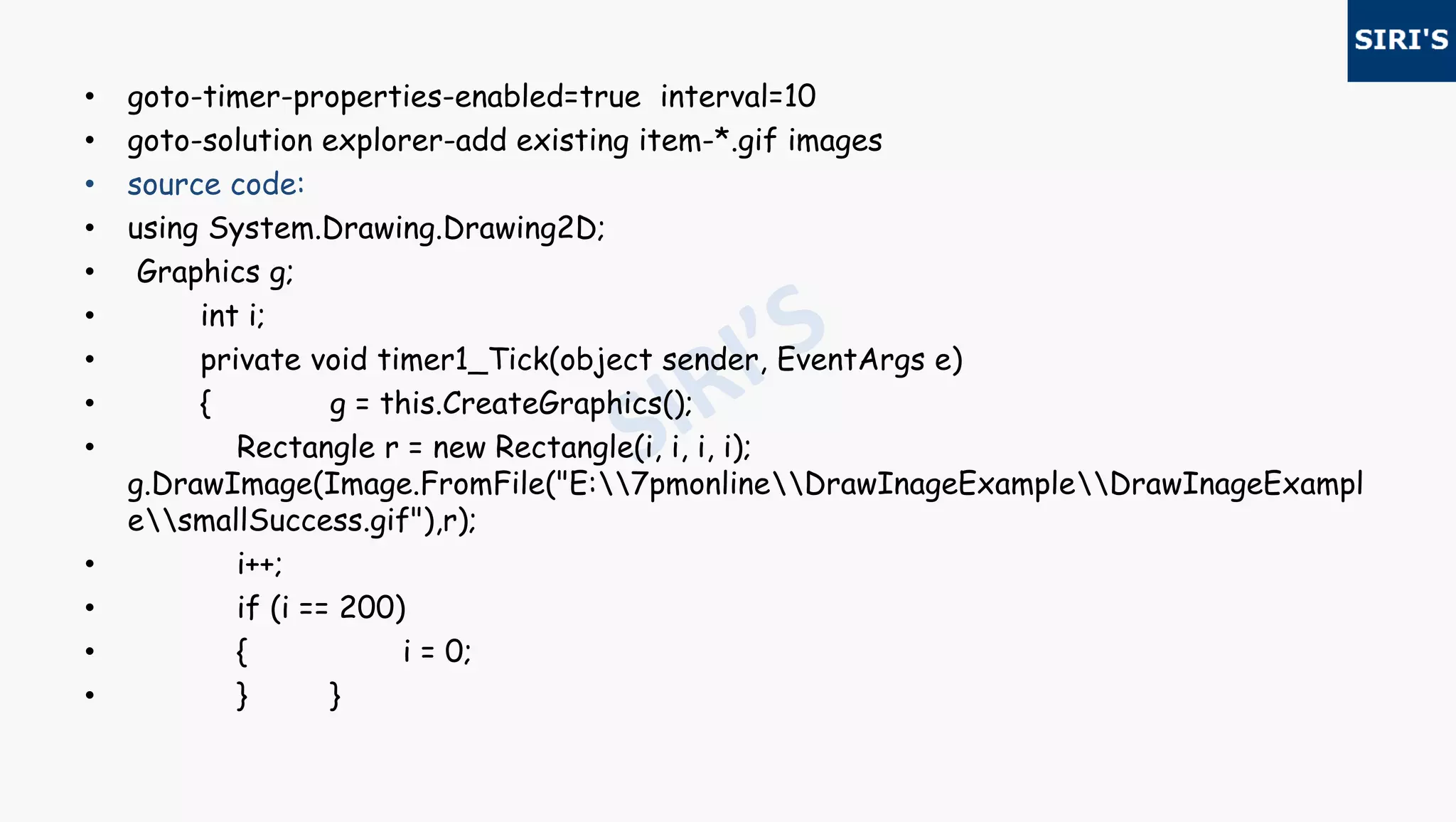 • goto-timer-properties-enabled=true interval=10
• goto-solution explorer-add existing item-*.gif images
• source code:
• using System.Drawing.Drawing2D;
• Graphics g;
• int i;
• private void timer1_Tick(object sender, EventArgs e)
• { g = this.CreateGraphics();
• Rectangle r = new Rectangle(i, i, i, i);
g.DrawImage(Image.FromFile("E:7pmonlineDrawInageExampleDrawInageExampl
esmallSuccess.gif"),r);
• i++;
• if (i == 200)
• { i = 0;
• } }
 